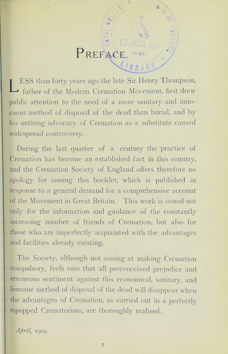 Preface. ESS than forty years ago the late Sir Henry Thompson, father of the Modern Cremation Movement, first drew public attention to the need of a more sanitary and inno- cuous method of disposal of the dead than burial, and by his untiring advocacy of Cremation as a substitute caused widespread controversy. During the last quarter of a century the practice of Cremation has become an established fact in this country, and the Cremation Society of England offers therefore no apology for issuing this booklet, which is published in response to a general demand for a comprehensive account of the Movement in Great Britain. This work is issued not only for the information and guidance of the constantly increasing number of friends of Cremation, but also for those who are imperfectly acquainted with the advantages and facilities already existing. The Society, although not aiming at making Cremation compulsory, feels sure that all preconceived prejudice and erroneous sentiment against this economical, sanitary, and humane method of disposal of the dead will disappear when the advantages of Cremation, as carried out in a perfectly equipped Crematorium, are thoroughly realised. April, 1909.