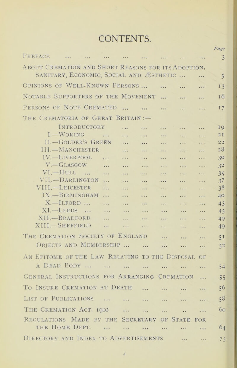 CONTENTS. Page Preface 3 About Cremation and Short Reasons for its Adoption, Sanitary, Economic, Social and ^Esthetic 5 Opinions of Well-Known Persons 13 Notable Supporters of the Movement 16 Persons of Note Cremated ... 17 The Crematoria of Great Britain :— Introductory 19 I.—Woking 21 II.—Goi.der’s Green 22 III. —Manchester 28 IV. —Liverpooi 30 V.—Glasgow 32 VI—Hull 35 VII.—Darlington 37 VIII.—Leicester 38 IX.—Birmingham 40 X.-—Ilford 43 XI.—Leeds 45 XII.—Bradford ... 49 XIII.—Sheffield 49 The Cremation Society of England 51 Objects and Membership 52 An Epitome of the Law Relating to the Disposal of a Dead Body 54 General Instructions for Arranging Crfmation ... 55 To Insure Cremation at Death 56 List of Publications 58 The Cremation Act, 1902 60 Regulations Made by the Secretary of State for the Home Dept 64 Directory and Index to Advertisements 75