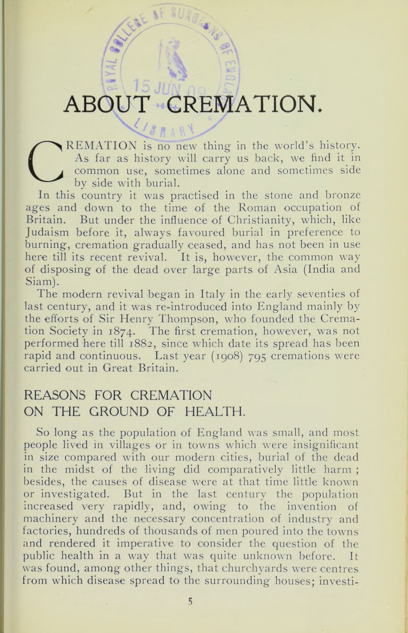 ABOUT CREMATION. [/a CREMATION is no new thing in the world’s history. As far as history will carry us back, we find it in common use, sometimes alone and sometimes side by side with burial. In this country it was practised in the stone and bronze ages and down to the time of the Roman occupation of Britain. But under the influence of Christianity, which, like Judaism before it, always favoured burial in preference to burning, cremation gradually ceased, and has not been in use here till its recent revival. It is, however, the common way of disposing of the dead over large parts of Asia (India and Siam). The modern revival began in Italy in the early seventies of last century, and it was re-introduced into England mainly by the efforts of Sir Henry Thompson, who founded the Crema- tion Society in 1874. The first cremation, however, was not performed here till 1882, since which date its spread has been rapid and continuous. Last year (1908) 795 cremations were carried out in Great Britain. So long as the population of England was small, and most people lived in villages or in towns which were insignificant in size compared with our modern cities, burial of the dead in the midst of the living did comparatively little harm ; besides, the causes of disease were at that time little known or investigated. But in the last century the population increased very rapidly, and, owing to the invention of machinery and the necessary concentration of industry and factories, hundreds of thousands of men poured into the towns and rendered it imperative to consider the question of the public health in a way that was quite unknown before. It was found, among other things, that churchyards were centres from which disease spread to the surrounding houses; investi- REASONS FOR CREMATION ON THE GROUND OF HEALTH.