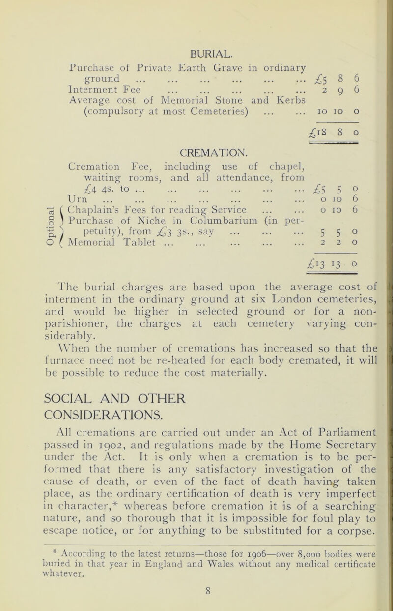 BURIAL. Purchase of Private Earth Grave in ordinary ground £5 8 6 Interment Fee ... ... ... ... ... 2 9 6 Average cost of Memorial Stone and Kerbs (compulsory at most Cemeteries) 10 10 o £\* 8 0 I CREMATION. Cremation Fee, including use of chapel, waiting rooms, and all attendance, from £a 4s- lo T5 5 o Urn o io 6 5 f Chaplain’s Fees for reading Service ... ... o 10 6 0 ' Purchase of Niche in Columbarium (in per- H, ) petuity), from £3 3s., say 5 5 0 O ( Memorial Tablet ... ... ... ... ... 2 2 o £*3 *3 o The burial charges arc based upon the average cost of I interment in the ordinary ground at six London cemeteries, and would be higher in selected ground or for a non- i parishioner, the charges at each cemetery varying con- I siderably. When the number of cremations has increased so that the furnace need not be re-heated for each body cremated, it will 1 be possible to reduce the cost materially. SOCIAL AND OTHER I CONSIDERATIONS. All cremations are carried out under an Act of Parliament passed in 1902, and regulations made by the Home Secretary under the Act. It is only when a cremation is to be per- i formed that there is any satisfactory investigation of the cause of death, or even of the fact of death having taken place, as the ordinary certification of death is very imperfect 1 in character,* whereas before cremation it is of a searching nature, and so thorough that it is impossible for foul play to I escape notice, or for anything to be substituted for a corpse. * According to the latest returns—those for 1906—over 8,000 bodies were I buried in that year in England and Wales without any medical certificate whatever.