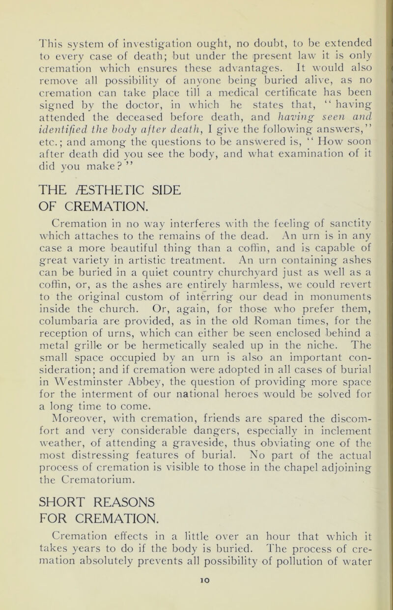 This system of investigation ought, no doubt, to be extended to every case of death; but under the present law it is only cremation which ensures these advantages. It would also remove all possibility of anyone being buried alive, as no cremation can take place till a medical certificate has been signed by the doctor, in which he states that, “ having attended the deceased before death, and having seen and identified the body after death, I give the following answers,” etc.; and among the questions to be answered is, “ How soon after death did you see the body, and what examination of it did you make? ” THE /ESTHETIC SIDE OF CREMATION. Cremation in no way interferes with the feeling of sanctity which attaches to the remains of the dead. An urn is in any case a more beautiful thing than a coffin, and is capable of great variety in artistic treatment. An urn containing ashes can be buried in a quiet country churchyard just as well as a coffin, or, as the ashes are entirely harmless, we could revert to the original custom of interring our dead in monuments inside the church. Or, again, for those who prefer them, columbaria are provided, as in the old Roman times, for the reception of urns, which can either be seen enclosed behind a metal grille or be hermetically sealed up in the niche. The small space occupied by an urn is also an important con- sideration; and if cremation were adopted in all cases of burial in Westminster Abbey, the question of providing more space for the interment of our national heroes would be solved for a long time to come. Moreover, with cremation, friends are spared the discom- fort and very considerable dangers, especially in inclement weather, of attending a graveside, thus obviating one of the most distressing features of burial. No part of the actual process of cremation is visible to those in the chapel adjoining the Crematorium. SHORT REASONS FOR CREMATION. Cremation effects in a little over an hour that which it takes years to do if the body is buried. The process of cre- mation absolutely prevents all possibility of pollution of water