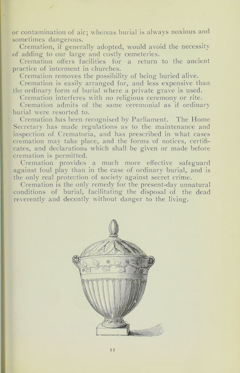 or contamination of air; whereas burial is always noxious and sometimes dangerous. Cremation, if generally adopted, would avoid the necessity of adding to our large and costly cemeteries. Cremation offers facilities for a return to the ancient practice of interment in churches. Cremation removes the possibility of being buried alive. Cremation is easily arranged for, and less expensive than the ordinary form of burial where a private grave is used. Cremation interferes with no religious ceremony or rite. Cremation admits of the same ceremonial as if ordinary burial were resorted to. Cremation has been recognised by Parliament. The Home Secretary has made regulations as to the maintenance and inspection of Crematoria, and has prescribed in what cases cremation may take place, and the forms of notices, certifi- cates, and declarations which shall be given or made before cremation is permitted. Cremation provides a much more effective safeguard against foul play than in the case of ordinary burial, and is the only real protection of society against secret crime. Cremation is the only remedy for the present-day unnatural conditions of burial, facilitating the disposal of the dead reverently and decently without danger to the living.
