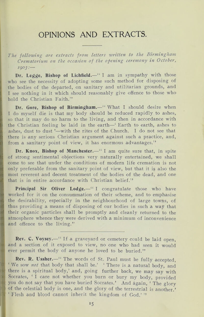 The following are extracts from letters written to the Birmingham Crematorium on the occasion of the opening ceremony in October, 1903 •— Dr. Legge, Bishop of Lichfield.—“ I am in sympathy with those who see the necessity of adopting some such method for disposing of the bodies of the departed, on sanitary and utilitarian grounds, and I see nothing in it which should reasonably give offence to those who hold the Christian Faith.” Dr. Gore, Bishop of Birmingham.—“ What I should desire when I do myself die is that my body should be reduced rapidly to ashes, so that it may do no harm to the living, and then in accordance with the Christian feeling be laid in the earth—Earth to earth, ashes to ashes, dust to dust ’—with the rites of the Church. I do not see that there is any serious Christian argument against such a practice, and, from a sanitary point of view, it has enormous advantages.” Dr. Knox, Bishop of Manchester.—“ I am quite sure that, in spite of strong sentimental objections very naturally entertained, we shall come to see that under the conditions of modern life cremation is not only preferable from the sanitary point of view, but that it is also the most reverent and decent treatment of the bodies of the dead, and one that is in entire accordance with Christian belief.” Principal Sir Oliver Lodge.—“ I congratulate those who have worked for it on the consummation of their scheme, and to emphasise the desirability, especially in the neighbourhood of large towns, of thus providing a means of disposing of our bodies in such a way that their organic particles shall be promptly and cleanly returned to the atmosphere whence they were derived with a minimum of inconvenience and offence to the living.” Rev. C. Voysey.—“ If a graveyard or cemetery could be laid open, and a section of it exposed to view, no one who had seen it would ever permit the body of anyone he loved to be buried.” Rev. R. Ussher.—“ The words of St. Paul must be fully accepted, ‘ We sow not that body that shall be.’ £ There is a natural body, and there is a spiritual body,’ and, going further back, we may say with Socrates, ‘ I care not whether you burn or bury my body, provided you do not say that you have buried Socrates.’ And again, * The glory of the celestial body is one, and the glory of the terrestrial is another.’ ‘ Flesh and blood cannot inherit the kingdom of God,’ ” !5