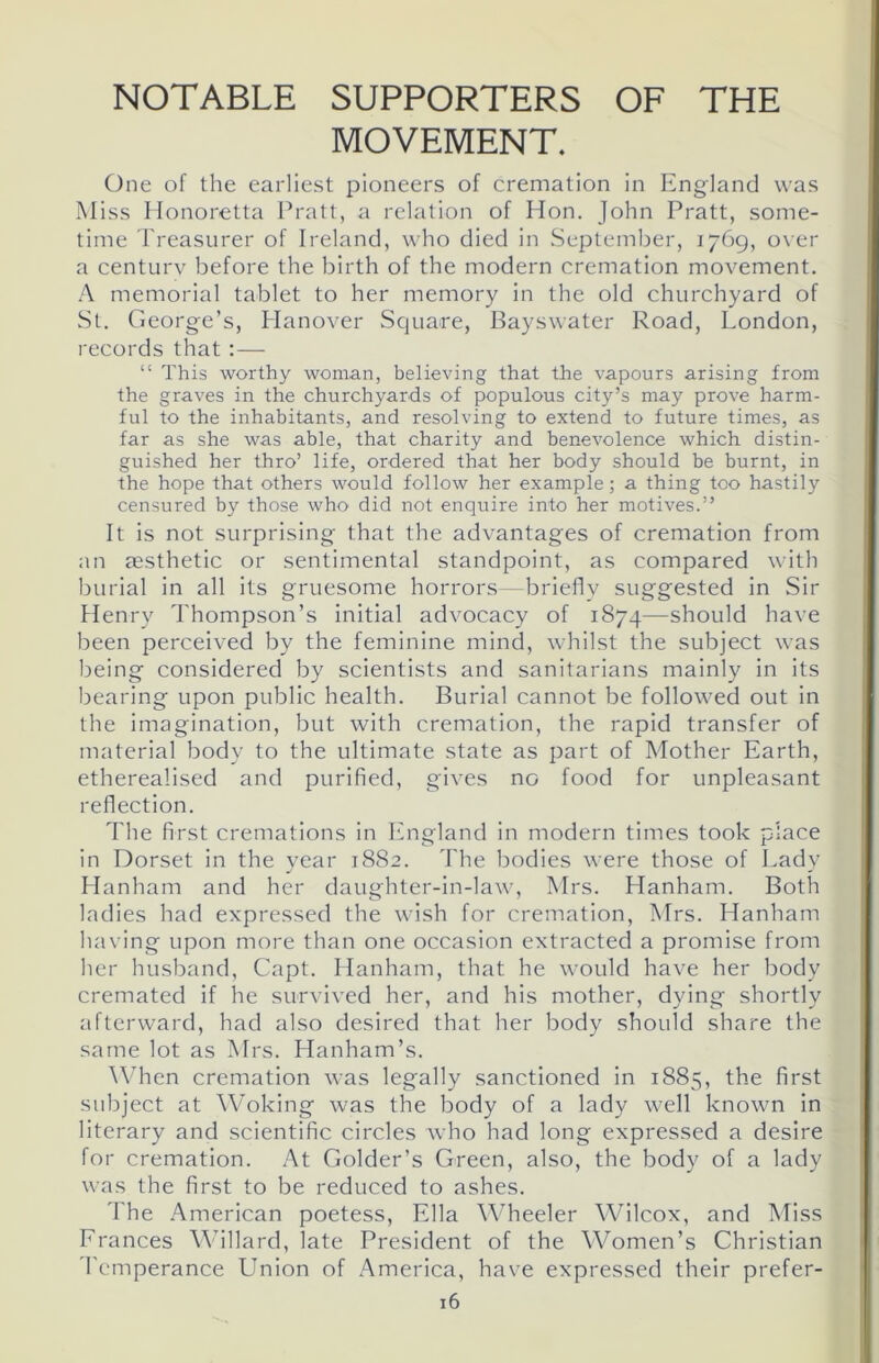 NOTABLE SUPPORTERS OF THE MOVEMENT. One of the earliest pioneers of cremation in England was Miss Honoretta Pratt, a relation of Hon. John Pratt, some- time Treasurer of Ireland, who died in September, 1769, over a century before the birth of the modern cremation movement. A memorial tablet to her memory in the old churchyard of St. George’s, Hanover Square, Bayswater Road, London, records that “ This worthy woman, believing that the vapours arising from the graves in the churchyards of populous city’s may prove harm- ful to the inhabitants, and resolving to extend to future times, as far as she was able, that charity and benevolence which distin- guished her thro’ life, ordered that her body should be burnt, in the hope that others would follow her example; a thing too hastily censured by those who did not enquire into her motives.” It is not surprising that the advantages of cremation from an aesthetic or sentimental standpoint, as compared with burial in all its gruesome horrors—briefly suggested in Sir Henry Thompson’s initial advocacy of 1874—should have been perceived by the feminine mind, whilst the subject was being considered by scientists and sanitarians mainly in its bearing upon public health. Burial cannot be followed out in the imagination, but with cremation, the rapid transfer of material body to the ultimate state as part of Mother Earth, etherealised and purified, gives no food for unpleasant reflection. The first cremations in England in modern times took place in Dorset in the year 1882. The bodies were those of Lady Hanham and her daughter-in-law, Mrs. Hanham. Both ladies had expressed the wish for cremation, Mrs. Hanham having upon more than one occasion extracted a promise from her husband, Capt. Hanham, that he would have her body cremated if he survived her, and his mother, dying shortly afterward, had also desired that her body should share the same lot as Mrs. Hanham’s. When cremation was legally sanctioned in 1885, the first subject at Woking was the body of a lady well known in literary and scientific circles who had long expressed a desire for cremation. At Golder’s Green, also, the body of a lady was the first to be reduced to ashes. The American poetess, Ella Wheeler Wilcox, and Miss Frances Willard, late President of the Women’s Christian Temperance Union of America, have expressed their prefer-