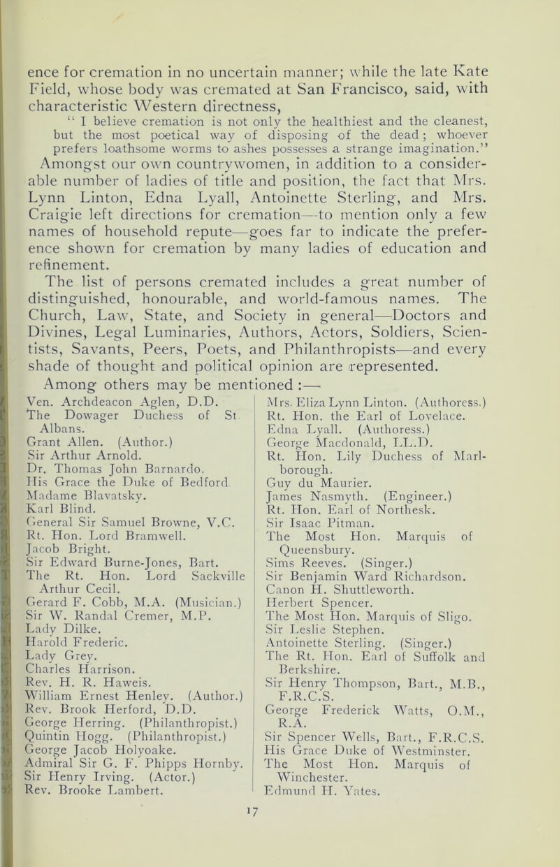 ence for cremation in no uncertain manner; while the late Kate Field, whose body was cremated at San Francisco, said, with characteristic Western directness, “ I believe cremation is not only the healthiest and the cleanest, but the most poetical way of disposing of the dead; whoever prefers loathsome worms to ashes possesses a strange imagination.” Amongst our own countrywomen, in addition to a consider- able number of ladies of title and position, the fact that Mrs. Lynn Linton, Edna Lyall, Antoinette Sterling, and Mrs. Craigie left directions for cremation—to mention only a few names of household repute—goes far to indicate the prefer- ence shown for cremation by many ladies of education and refinement. The list of persons cremated includes a great number of distinguished, honourable, and world-famous names. The Church, Law, State, and Society in general—Doctors and Divines, Legal Luminaries, Authors, Actors, Soldiers, Scien- tists, Savants, Peers, Poets, and Philanthropists—and every shade of thought and political opinion are represented. Among others may be mentioned :— Ven. Archdeacon Aglen, D.D. The Dowager Duchess of St Albans. Grant Allen. (Author.) Sir Arthur Arnold. Dr. Thomas John Barnardo. His Grace the Duke of Bedford Madame Blavatsky. Karl Blind. General Sir Samuel Browne, V.C. Rt. Hon. Lord Bramwell. Jacob Bright. Sir Edward Burne-Jones, Bart. The Rt. Hon. Lord Sackville Arthur Cecil. Gerard F. Cobb, M.A. (Musician.) Sir W. Randal Cremer, M.P. Lady Dilke. Harold Frederic. Lady Grey. Charles Harrison. Rev. H. R. Haweis. William Ernest Henley. (Author.) Rev. Brook Herford, D.D. George Herring. (Philanthropist.) Quintin Hogg. (Philanthropist.) George Jacob Holyoake. Admiral Sir G. F. Phipps Hornby. Sir Henry Irving. (Actor.) Rev. Brooke Lambert. Mrs. Eliza Lynn Linton. (Authoress.) Rt. Hon. the Earl of Lovelace. Edna Lyall. (Authoress.) George Macdonald, LL.D. Rt. Hon. Lily Duchess of Marl- borough. Guy du Maurier. James Nasmyth. (Engineer.) Rt. Hon. Earl of Northesk. Sir Isaac Pitman. The Most Plon. Marquis of Queensbury. Sims Reeves. (Singer.) { Sir Benjamin Ward Richardson, j Canon H. Shuttleworth. Herbert Spencer. The Most Hon. Marquis of Sligo. Sir Leslie Stephen. Antoinette Sterling. (Singer.) The Rt. lion. Earl of Suffolk and Berkshire. Sir Henry Thompson, Bart. M.B., F.R.C.S. George Frederick Watts, O.M., R.A. | Sir Spencer Wells, Bart., F.R.C.S. His Grace Duke of Westminster. The Most Hon. Marquis of Winchester. Edmund II. Yates.