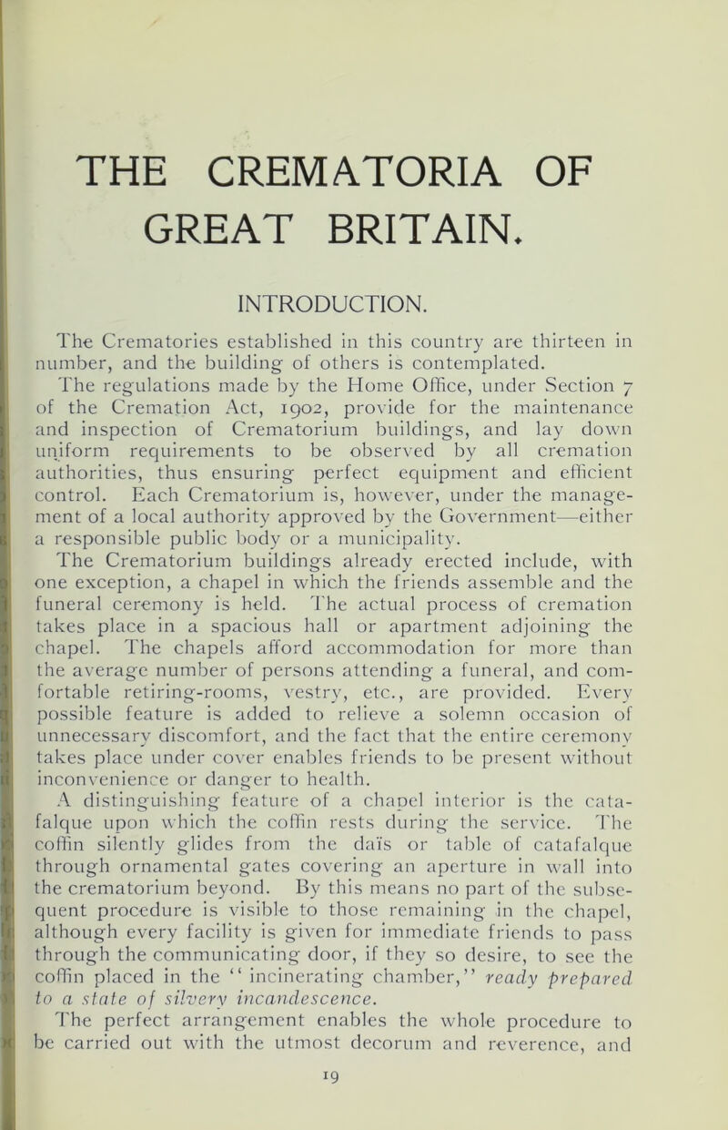 THE CREMATORIA OF GREAT BRITAIN. INTRODUCTION. The Crematories established in this country are thirteen in number, and the building- of others is contemplated. The regulations made by the Home Office, under Section 7 of the Cremation Act, 1902, provide for the maintenance and inspection of Crematorium buildings, and lay down uniform requirements to be observed by all cremation authorities, thus ensuring perfect equipment and efficient control. Each Crematorium is, however, under the manage- ment of a local authority approved by the Government—either a responsible public body or a municipality. The Crematorium buildings already erected include, with one exception, a chapel in which the friends assemble and the funeral ceremony is held. The actual process of cremation takes place in a spacious hall or apartment adjoining the chapel. The chapels afford accommodation for more than the average number of persons attending a funeral, and com- fortable retiring-rooms, vestry, etc., are provided. Every possible feature is added to relieve a solemn occasion of unnecessary discomfort, and the fact that the entire ceremony takes place under cover enables friends to be present without inconvenience or danger to health. A distinguishing feature of a chapel interior is the cata- falque upon which the coffin rests during the service. The coffin silently glides from the dais or table of catafalque through ornamental gates covering an aperture in wall into the crematorium beyond. By this means no part of the subse- quent procedure is visible to those remaining in the chapel, although every facility is given for immediate friends to pass through the communicating door, if they so desire, to see the coffin placed in the “ incinerating chamber,” ready prepared to a state of silvery incandescence. The perfect arrangement enables the whole procedure to be carried out with the utmost decorum and reverence, and