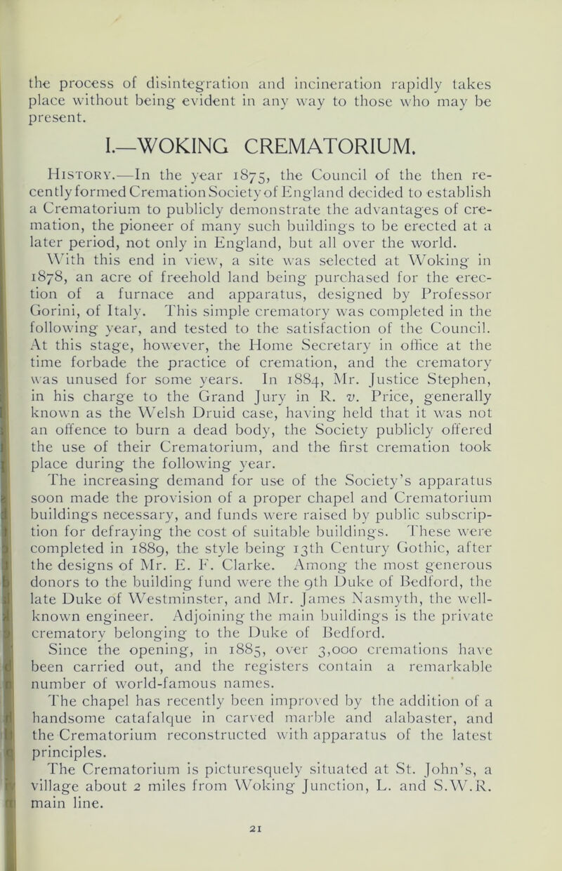 the process of disintegration and incineration rapidly takes place without being evident in any way to those who may be present. I.—WOKING CREMATORIUM. History.—In the year 1875, the Council of the then re- cently formed Cremation Society of England decided to establish a Crematorium to publicly demonstrate the advantages of cre- mation, the pioneer of many such buildings to be erected at a later period, not only in England, but all over the world. With this end in view, a site was selected at Woking in 1878, an acre of freehold land being purchased for the erec- tion of a furnace and apparatus, designed by Professor Gorini, of Italy. This simple crematory was completed in the following year, and tested to the satisfaction of the Council. At this stage, however, the Home Secretary in office at the time forbade the practice of cremation, and the crematory was unused for some years. In 1884, Mr. Justice Stephen, in his charge to the Grand Jury in R. v. Price, generally known as the Welsh Druid case, having held that it was not an offence to burn a dead body, the Society publicly offered the use of their Crematorium, and the first cremation took place during the following year. The increasing demand for use of the Society’s apparatus soon made the provision of a proper chapel and Crematorium buildings necessary, and funds were raised by public subscrip- tion for defraying the cost of suitable buildings. These were completed in 1889, the style being 13th Century Gothic, after the designs of Mr. E. F. Clarke. Among the most generous donors to the building fund were the 9th Duke of Bedford, the late Duke of Westminster, and Mr. James Nasmyth, the well- known engineer. Adjoining the main buildings is the private crematory belonging to the Duke of Bedford. Since the opening, in 1885, over 3,000 cremations have been carried out, and the registers contain a remarkable number of world-famous names. The chapel has recently been improved by the addition of a handsome catafalque in carved marble and alabaster, and the Crematorium reconstructed with apparatus of the latest principles. The Crematorium is picturesquely situated at St. John’s, a village about 2 miles from Woking Junction, L. and S.W.R. main line.