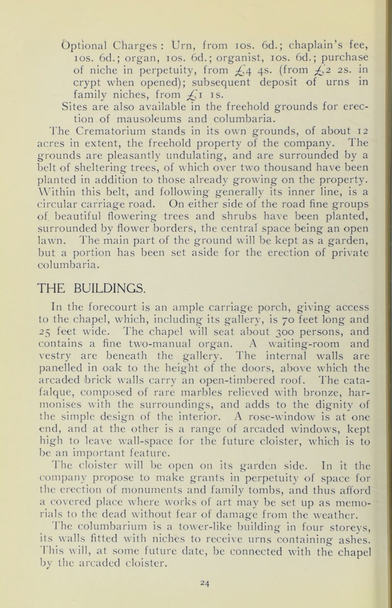 Optional Charges: Urn, from ios. 6d.; chaplain’s fee, ios. 6d.; organ, ios. 6d.; organist, ios. 6d.; purchase of niche in perpetuity, from ^,4 4s. (from ^,2 2s. in crypt when opened); subsequent deposit of urns in family niches, from £1 is. Sites are also available in the freehold grounds for erec- tion of mausoleums and columbaria. The Crematorium stands in its own grounds, of about 12 acres in extent, the freehold property of the company. The grounds are pleasantly undulating, and are surrounded by a belt of sheltering trees, of which over two thousand have been planted in addition to those already growing on the property. Within this belt, and following generally its inner line, is a circular carriage road. On either side of the road fine groups of beautiful flowering trees and shrubs have been planted, surrounded by flower borders, the central space being an open lawn. The main part of the ground will be kept as a garden, but a portion has been set aside for the erection of private columbaria. THE BUILDINGS. In the forecourt is an ample carriage porch, giving access to the chapel, which, including its gallery, is 70 feet long and 25 feet wide. The chapel will seat about 300 persons, and contains a fine two-manual organ. A waiting-room and vestry are beneath the gallery. The internal walls are panelled in oak to the height of the doors, above which the arcaded brick walls carry an open-timbered roof. The cata- falque, composed of rare marbles relieved with bronze, har- monises with the surroundings, and adds to the dignity of the simple design of the interior. A rose-window is at one end, and at the other is a range of arcaded windows, kept high to leave wall-spaoe for the future cloister, which is to be an important feature. The cloister will be open on its garden side. In it the company propose to make grants in perpetuity of space for the erection of monuments and family tombs, and thus afford a covered place where works of art may be set up as memo- rials to the dead without fear of damage from the weather. The columbarium is a tower-like building in four storeys, its walls fitted with niches to receive urns containing ashes. This will, at some future date, be connected with the chapel by the arcaded cloister.