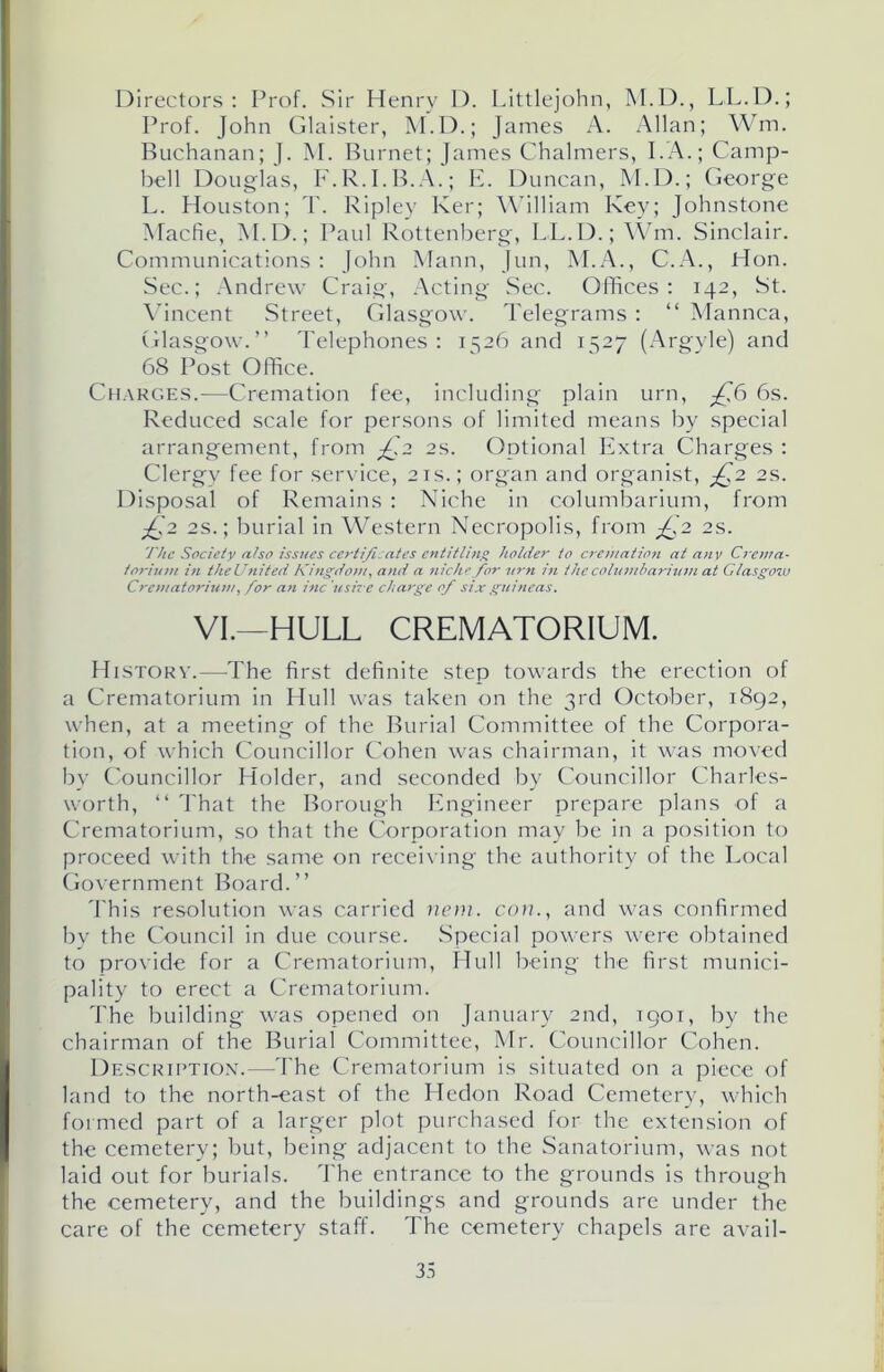 Directors: Prof. Sir Henry D. Littlejohn, M.D., LL.D.; Prof. John Glaister, M.D.; James A. Allan; Wm. Buchanan; J. M. Burnet; James Chalmers, I.A.; Camp- bell Douglas, F.R.I.B.A.; E. Duncan, M.D.; George L. Houston; T. Ripley Ker; William Key; Johnstone Macfie, M.D.; Paul Rottenberg, LL.D.; Wm. Sinclair. Communications : John Mann, Jun, M.A., C.A., Hon. Sec.; Andrew Craig, Acting Sec. Offices: 142, St. Vincent Street, Glasgow. Telegrams : “ Mannca, Glasgow.” Telephones: 1526 and 1527 (Argyle) and 68 Post Office. Charges.—Cremation fee, including plain urn, ^76 6s. Reduced scale for persons of limited means by special arrangement, from £.2 2s. Optional Extra Charges : Clergy fee for service, 21s.; organ and organist, £,2 2s. Disposal of Remains : Niche in columbarium, from £2 2s.; burial in Western Necropolis, from ^£,2 2s. The Society also issues certificates entitling holder to cremation at any Crema- torium in theUnited Kingdom, and a niche for urn in the columbarium at Glasgow Crematorium, for an inc ushe charge of six guineas. VI.—HULL CREMATORIUM. History.—The first definite step towards the erection of a Crematorium in Hull was taken on the 3rd October, 1892, when, at a meeting of the Burial Committee of the Corpora- tion, of which Councillor Cohen was chairman, it was moved by Councillor Holder, and seconded by Councillor Charles- worth, “ That the Borough Engineer prepare plans of a Crematorium, so that the Corporation may be in a position to proceed with the same on receiving the authority of the Local Government Board.” This resolution was carried mm. con., and was confirmed by the Council in due course. Special powers were obtained to provide for a Crematorium, Hull being the first munici- pality to erect a Crematorium. The building was opened on January 2nd, 1901, by the chairman of the Burial Committee, Mr. Councillor Cohen. Description.—The Crematorium is situated on a piece of land to the north-east of the Hedon Road Cemetery, which formed part of a larger plot purchased for the extension of the cemetery; but, being adjacent to the Sanatorium, was not laid out for burials. The entrance to the grounds is through the cemetery, and the buildings and grounds are under the care of the cemetery staff. The cemetery chapels are avail-