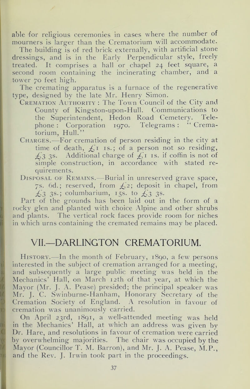 able ’for religious ceremonies in cases where the number of mourners is larger than the Crematorium will accommodate. The building is of red brick externally, with artificial stone dressings, and is in the Early Perpendicular style, freely treated. It comprises a hall or chapel 24 leet square, a second room containing the incinerating chamber, and a tower 70 feet high. The cremating apparatus is a furnace of the regenerative type, designed by the late Mr. Henry Simon. Cremation Authority : The Town Council of the City and County of Kingston-upon-Hull. Communications to the Superintendent, Hedon Road Cemetery. Tele- phone : Corporation 1970. Telegrams : “ Crema- torium, Hull.” Charges.—For cremation of person residing in the city at time of death, jQi is.; of a person not so residing, p£,3 3s. Additional charge of £1 is. if coffin is not of simple construction, in accordance with stated re- q uirements. Disposal of Remains.—Burial in unreserved grave space, 7s. 6d.; reserved, from £2; deposit in chapel, from ^£.'3 3s.; columbarium, 15s. to ^’3 3s. Part of the grounds has been laid out in the form of a rocky glen and planted with choice Alpine and other shrubs and plants. The vertical rock faces provide room for niches in which urns containing the cremated remains may be placed. VII.—DARLINGTON CREMATORIUM. History.—In the month of February, 1890, a few persons interested in the subject of cremation arranged for a meeting, and subsequently a large public meeting was held in the Mechanics’ Hall, on March 12th of that year, at which the Mayor (Mr. J. A. Pease) presided; the principal speaker was Mr. J. C. Swinburne-Hanham, Honorary Secretary of the Cremation Society of England. A resolution in favour of cremation was unanimously carried. On April 23rd, 1891, a well-attended meeting was held in the Mechanics’ Hall, at which an address was given by Dr. Hare, and resolutions in favour of cremation were carried by overwhelming majorities. The chair was occupied by the Mayor (Councillor T. M. Barron), and Mr. J. A. Pease, M.P., and the Rev. J. Irwin took part in the proceedings.