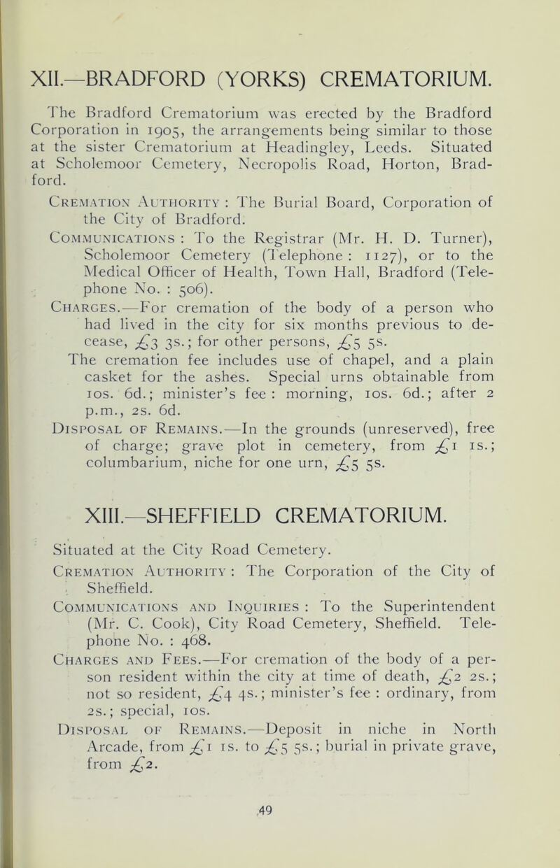 XII.—BRADFORD (YORKS) CREMATORIUM. The Bradford Crematorium was erected by the Bradford Corporation in 1905, the arrangements being similar to those at the sister Crematorium at Headingley, Leeds. Situated at Scholemoor Cemetery, Necropolis Road, Horton, Brad- ford. Cremation Authority : The Burial Board, Corporation of the City of Bradford. Communications : To the Registrar (Mr. H. D. Turner), Scholemoor Cemetery (Telephone: 1127), or to the Medical Officer of Health, Town Hall, Bradford (Tele- phone No. : 506). Charges.—For cremation of the body of a person who had lived in the city for six months previous to de- cease, ^3 3s.; for other persons, ^5 5s. The cremation fee includes use of chapel, and a plain casket for the ashes. Special urns obtainable from 10s. 6d.; minister’s fee: morning, 10s. 6d.; after 2 p.m., 2s. 6d. Disposal of Remains.—In the grounds (unreserved), free of charge; grave plot in cemetery, from £ 1 is.; columbarium, niche for one urn, £5 5s. XIII.—SHEFFIELD CREMATORIUM. Situated at the City Road Cemetery. Cremation Authority : The Corporation of the City of Sheffield. Communications and Inquiries : To the Superintendent (Mr. C. Cook), City Road Cemetery, Sheffield. Tele- phone No. : 468. Charges and Fees.—For cremation of the body of a per- son resident within the city at time of death, £2 2s.; not so resident, ^(4 4s.; minister’s fee : ordinary, from 2s.; special, 10s. Disposal of Remains.-—Deposit in niche in North Arcade, from jQ1 is. to ^5 5s.; burial in private grave, from £2.