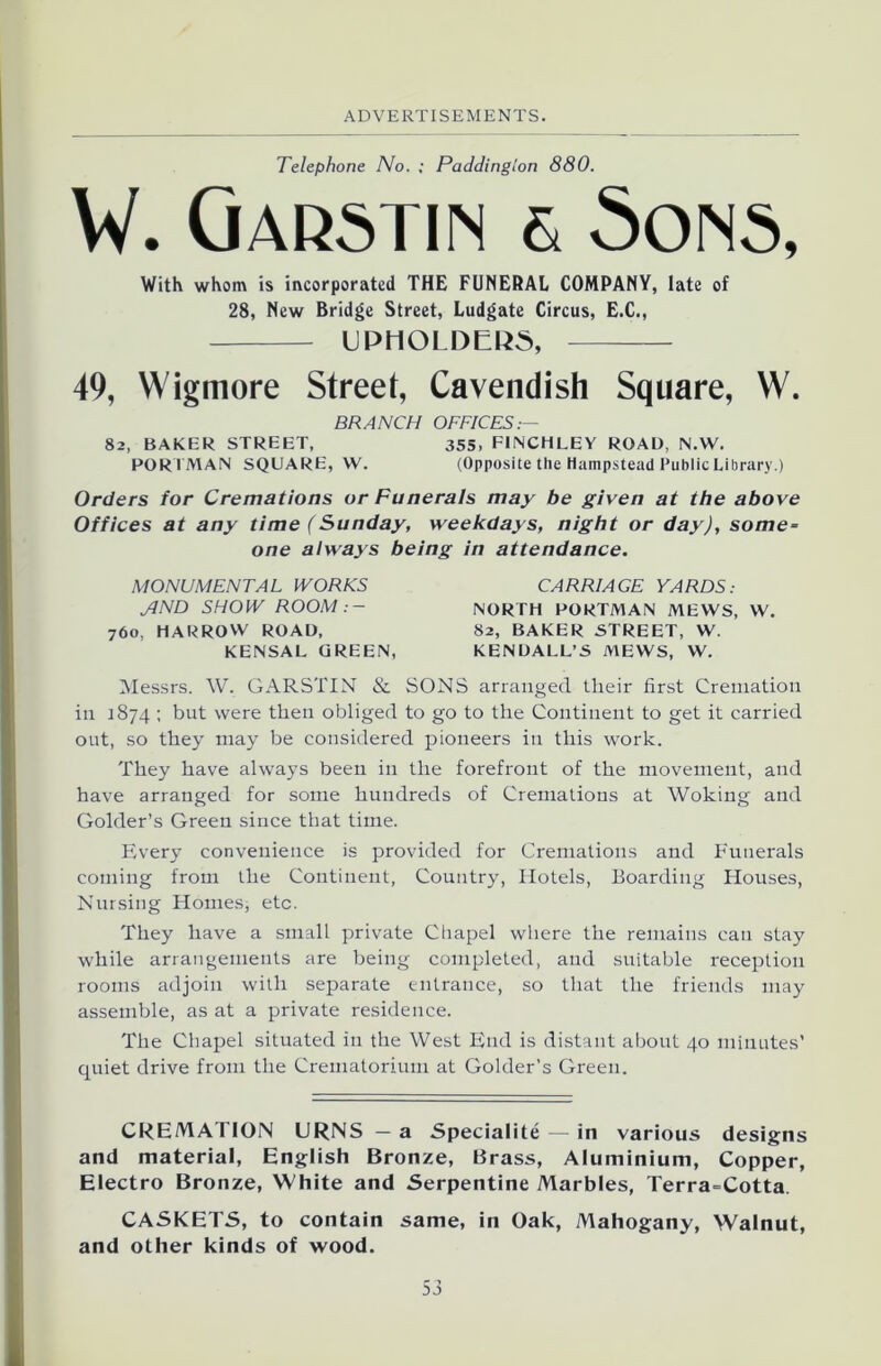 Telephone No. ; Paddington 880. W. Garstin & Sons, With whom is incorporated THE FUNERAL COMPANY, late of 28, New Bridge Street, Ludgate Circus, E.C., UPHOLDER, 49, Wigmore Street, Cavendish Square, W. BRANCH OFFICES:- 82, BAKER STREET, 355, FINCHLEY ROAD, N.W. PORTMAN SQUARE, W. (Opposite tile Hampstead Public Library.) Orders for Cremations or Funerals may be given at the above Offices at any time (Sunday, weekdays, night or day), some- one always being in attendance. MONUMENTAL WORKS ylND SHOW ROOM:- 760, HARROW ROAD, KENSAL GREEN, CARRIAGE YARDS: NORTH PORTMAN MEWS, W. 82, BAKER STREET, W. KENDALL’S MEWS, W. Messrs. W. GARSTIN & SONS arranged tlieir first Cremation in 1874 ; but were then obliged to go to the Continent to get it carried out, so they may be considered pioneers in this work. They have always been in the forefront of the movement, and have arranged for some hundreds of Cremations at Woking and Golder’s Green since that time. Every convenience is provided for Cremations and Funerals coming from the Continent, Country, Hotels, Boarding Houses, Nursing Homes, etc. They have a small private Chapel where the remains can stay while arrangements are being completed, and suitable reception rooms adjoin with separate entrance, so that the friends may assemble, as at a private residence. The Chapel situated in the West End is distant about 40 minutes’ quiet drive from the Crematorium at Golder’s Green. CREMATION URNS — a Speciality — in various designs and material, English Bronze, Brass, Aluminium, Copper, Electro Bronze, White and Serpentine Marbles, Terra=Cotta. CASKETS, to contain same, in Oak, Mahogany, Walnut, and other kinds of wood.