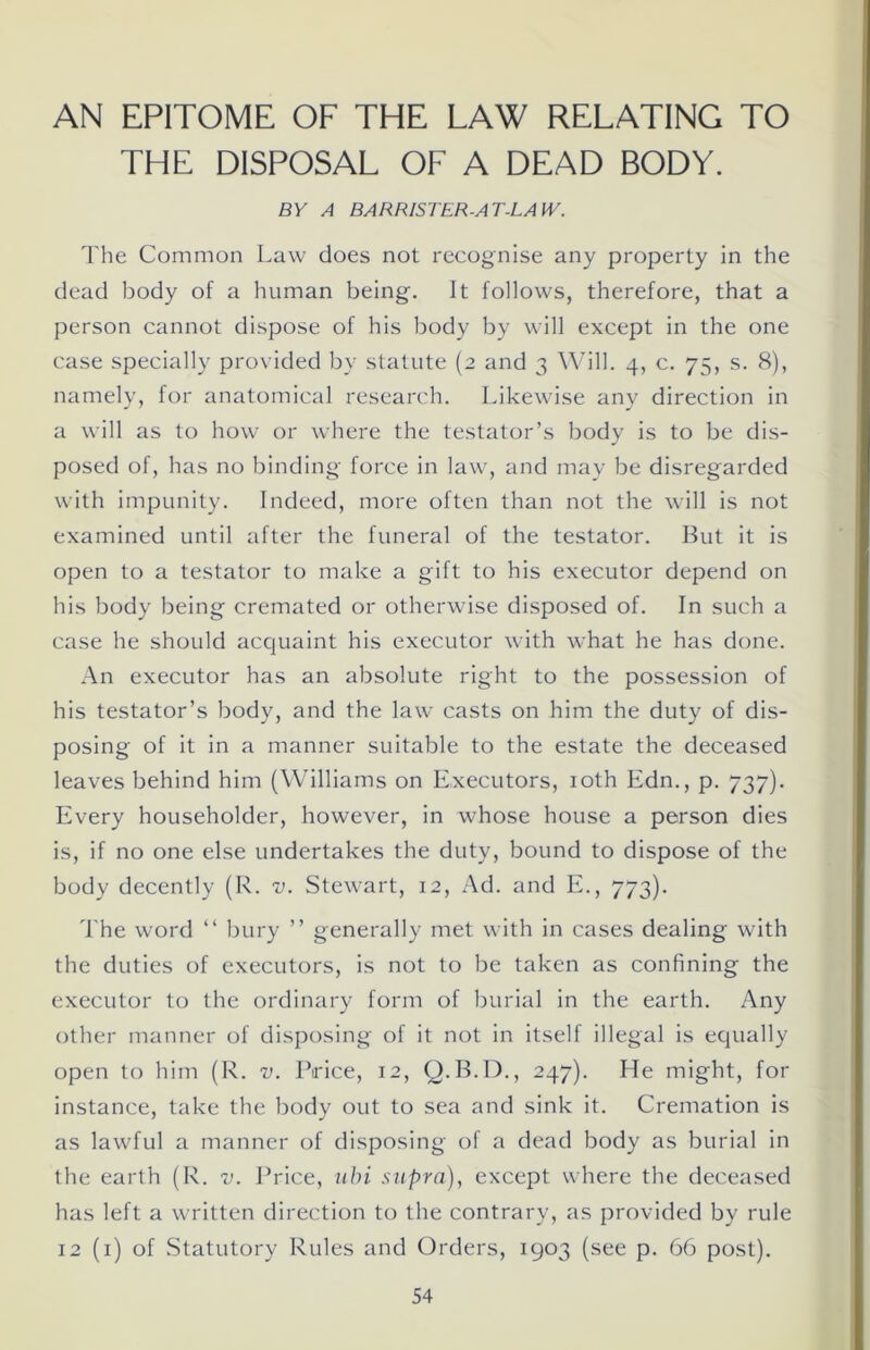 AN EPITOME OF THE LAW RELATING TO THE DISPOSAL OF A DEAD BODY. BY A BARRISTER-AT-LAW. The Common Law does not recognise any property in the dead body of a human being. It follows, therefore, that a person cannot dispose of his body by will except in the one case specially provided by statute (2 and 3 Will. 4, c. 75, s. 8), namely, for anatomical research. Likewise any direction in a will as to how or where the testator’s body is to be dis- posed of, has no binding force in law, and may be disregarded with impunity. Indeed, more often than not the will is not examined until after the funeral of the testator. But it is open to a testator to make a gift to his executor depend on his body being cremated or otherwise disposed of. In such a case he should acquaint his executor with what he has done. An executor has an absolute right to the possession of his testator’s body, and the lawr casts on him the duty of dis- posing of it in a manner suitable to the estate the deceased leaves behind him (Williams on Executors, 10th Edn., p. 737). Every householder, however, in whose house a person dies is, if no one else undertakes the duty, bound to dispose of the body decently (R. v. Stewart, 12, Ad. and E., 773). The word “ bury ” generally met with in cases dealing with the duties of executors, is not to be taken as confining the executor to the ordinary form of burial in the earth. Any other manner of disposing of it not in itself illegal is equally open to him (R. v. Price, 12, Q.B.D., 247). He might, for instance, take the body out to sea and sink it. Cremation is as lawful a manner of disposing of a dead body as burial in the earth (R. v. Price, ubi supra), except where the deceased has left a written direction to the contrary, as provided by rule 12 (1) of Statutory Rules and Orders, 1903 (see p. 66 post).