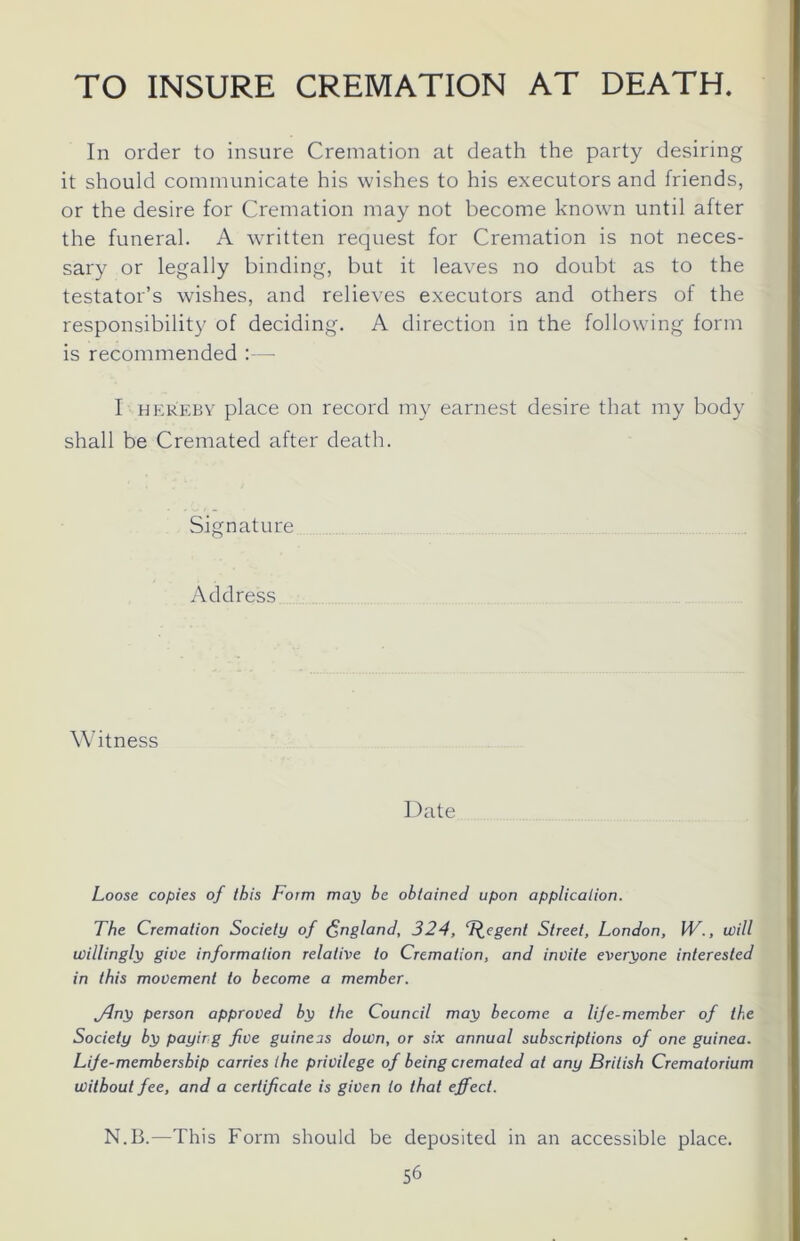 TO INSURE CREMATION AT DEATH In order to insure Cremation at death the party desiring it should communicate his wishes to his executors and friends, or the desire for Cremation may not become known until after the funeral. A written request for Cremation is not neces- sary or legally binding, but it leaves no doubt as to the testator’s wishes, and relieves executors and others of the responsibility of deciding. A direction in the following form is recommended :— I hereby place on record my earnest desire that my body shall be Cremated after death. Signature Address Witness Date Loose copies of this Form map be obtained upon application. The Cremation Society of England, 324, T^cgent Street, London, W., will willingly give information relative to Cremation, and invite everyone interested in this movement to become a member. jfny person approved by the Council may become a life-member of the Society by paying five guineas down, or six annual subscriptions of one guinea. Life-membership carries the privilege of being cremated at any British Crematorium without fee, and a certificate is given to that effect. N.B.—This Form should be deposited in an accessible place.
