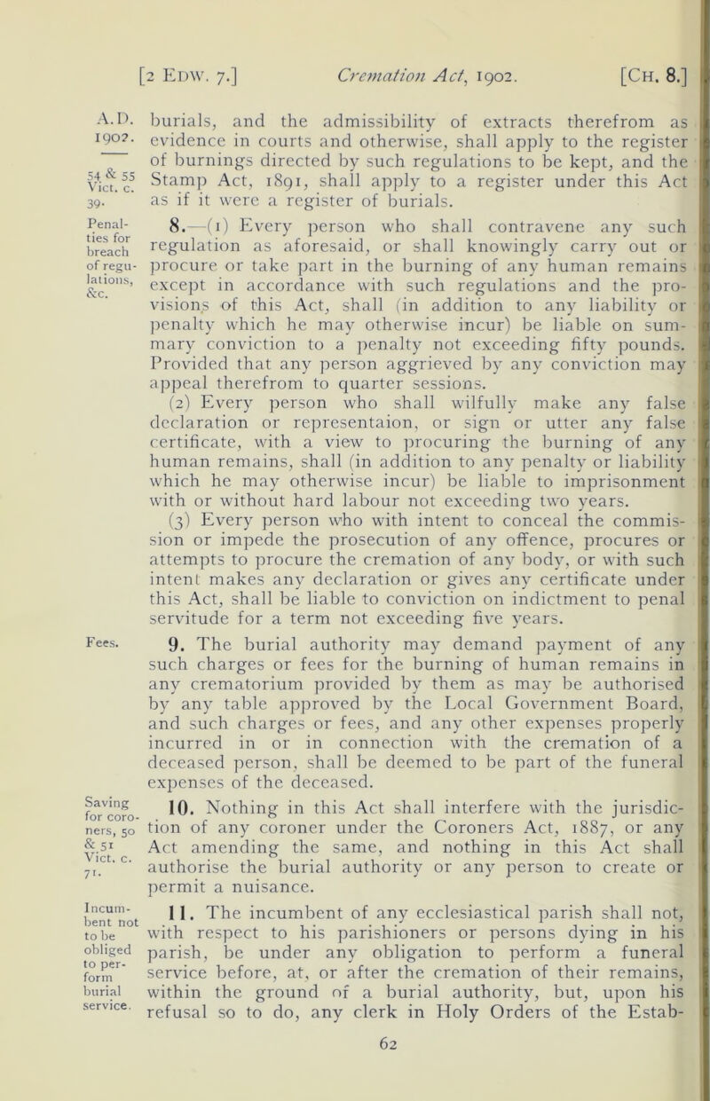 A.D. burials, and the admissibility of extracts therefrom as 190?. evidence in courts and otherwise, shall apply to the register — of burnings directed by such regulations to be kept, and the Via. c5 Stamp Act, 1891, shall apply to a register under this Act 39. ' as if it were a register of burials. Penal- 8. (i) Every person who shall contravene any such breach regulation as aforesaid, or shall knowingly carry out or of regu- procure or take part in the burning of any human remains lauons, except in accordance with such regulations and the pro- visions of this Act, shall fin addition to any liability or penalty which he may otherwise incur) be liable on sum- mary conviction to a penalty not exceeding fifty pounds. Provided that any person aggrieved by any conviction may appeal therefrom to quarter sessions. (2) Every person who shall wilfully make any false declaration or representaion, or sign or utter any false certificate, with a view to procuring the burning of any human remains, shall (in addition to any penalty or liability which he may otherwise incur) be liable to imprisonment with or without hard labour not exceeding two years. (3) Every person who with intent to conceal the commis- sion or impede the prosecution of any offence, procures or attempts to procure the cremation of any body, or with such intent makes any declaration or gives any certificate under this Act, shall be liable to conviction on indictment to penal servitude for a term not exceeding five years. Fees- 9. The burial authority may demand payment of any such charges or fees for the burning of human remains in any crematorium provided by them as may be authorised by any table approved by the Local Government Board, and such charges or fees, and any other expenses properly- incurred in or in connection with the cremation of a deceased person, shall be deemed to be part of the funeral expenses of the deceased. foTcoro 10. Nothing in this Act shall interfere with the jurisdic- ners, 50 tion of any coroner under the Coroners Act, 1887, or any &.51 Act amending the same, and nothing in this Act shall 7,'.c 'c' authorise the burial authority or any person to create or permit a nuisance. bent'not 1 1 • The incumbent of any ecclesiastical parish shall not, to be with respect to his parishioners or persons dydng in his obliged parish, be under any obligation to perform a funeral fornT service before, at, or after the cremation of their remains, burial within the ground of a burial authority, but, upon his service. refusaj so to ^ any cierk jn Holy Orders of the Estab-