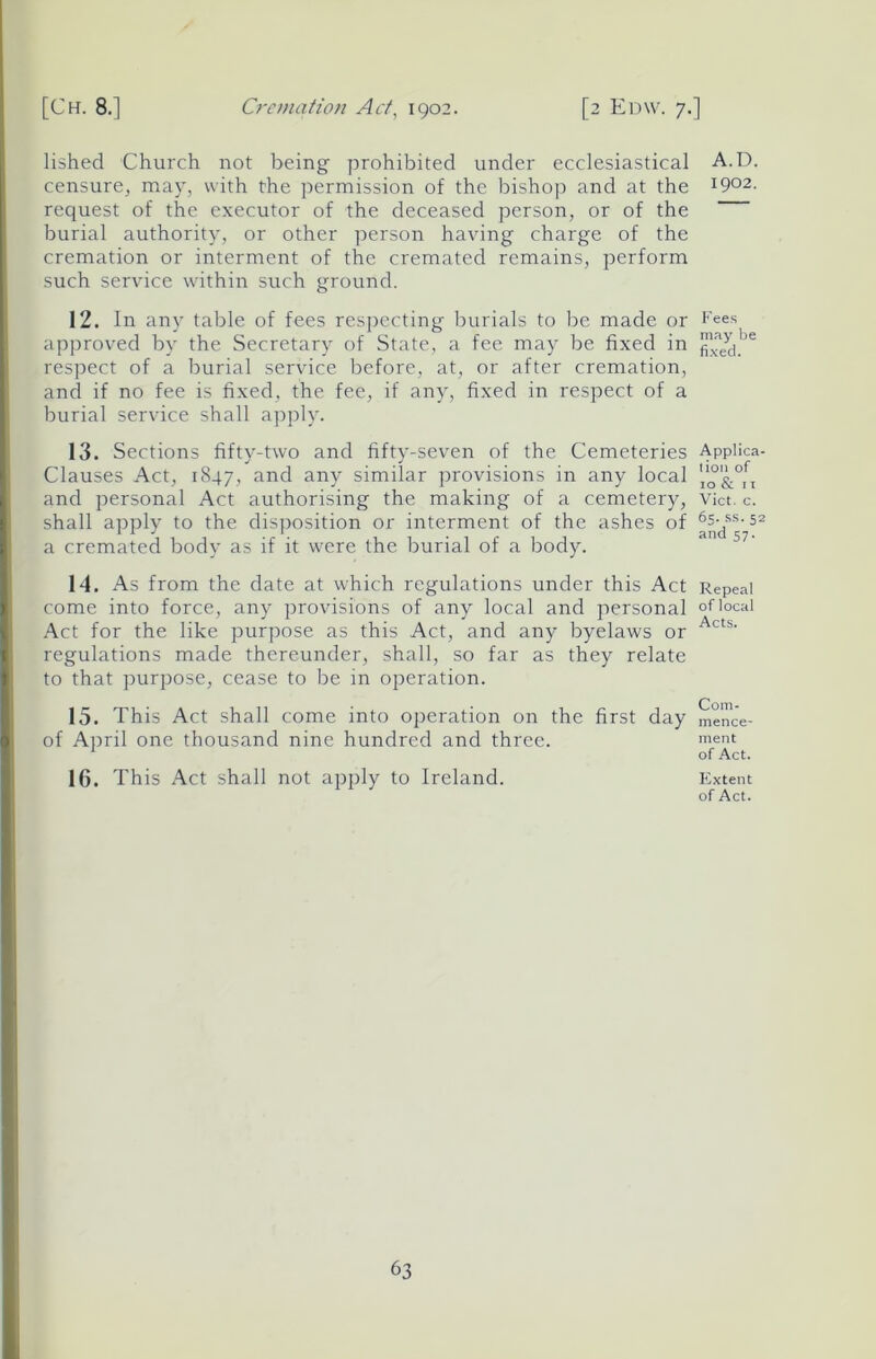 lished Church not being prohibited under ecclesiastical censure, may, with the permission of the bishop and at the request of the executor of the deceased person, or of the burial authority, or other person having charge of the cremation or interment of the cremated remains, perform such service within such ground. 12. In any table of fees respecting burials to be made or approved by the Secretary of State, a fee may be fixed in respect of a burial service before, at, or after cremation, and if no fee is fixed, the fee, if any, fixed in respect of a burial service shall apply. 13. Sections fifty-two and fifty-seven of the Cemeteries Clauses Act, 1847, and any similar provisions in any local and personal Act authorising the making of a cemetery, shall apply to the disposition or interment of the ashes of a cremated body as if it were the burial of a body. 14. As from the date at which regulations under this Act come into force, any provisions of any local and personal Act for the like purpose as this Act, and any byelaws or regulations made thereunder, shall, so far as they relate to that purpose, cease to be in operation. 15. This Act shall come into operation on the first day of April one thousand nine hundred and three. 16. This Act shall not apply to Ireland. A.D. 1902. Fees may be fixed. Applica- tion of 10 & 11 Viet. c. 65. ss. 52 and 57. Repeal of local Acts. Com- mence- ment of Act. Extent of Act.