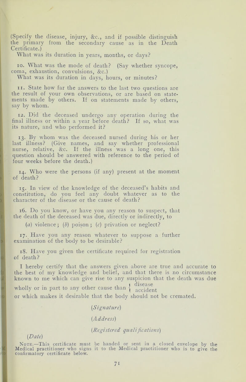 (Specify the disease, injury, See., and if possible distinguish the primary from the secondary cause as in the Death Certificate.) What was its duration in years, months, or days? io. What was the mode of death? (Say whether syncope, coma, exhaustion, convulsions, &c.) What was its duration in days, hours, or minutes? n. State how far the answers to the last two questions are the result of your own observations, or are based on state- ments made by others. If on statements made by others, say by whom. 12. Did the deceased undergo any operation during the final illness or within a year before death? If so, what was its nature, and who performed it? 13. By whom was the deceased nursed during his or her last illness? (Give names, and say whether professional nurse, relative, &c. If the illness was a long one, this question should be answered with reference to the period of four weeks before the death.) 14. Who were the persons (if any) present at the moment of death? 15. In view of the knowledge of the deceased’s habits and constitution, do you feel any doubt whatever as to the character of the disease or the cause of death? 16. Do you know, or have you any reason to suspect, that the death of the deceased was due, directly or indirectly, to (a) violence; (b) poison; (<r) privation or neglect? 17. Have you any reason whatever to suppose a further examination of the body to be desirable? 18. Have you given the certificate required for registration of death? I hereby certify that the answers given above are true and accurate to the best of my knowledge and belief, and that there is no circumstance known to me which can give rise to any suspicion that the death was due I disease wholly or in part to any other cause than -j accjc]ent; or which makes it desirable that the body should not be cremated. [Signature) (Address) (.Registered qualifications) (Dale) Note.—This certificate must be handed or sent in a closed envelope by the Medical practitioner who signs it to the Medical practitioner who is to give the confirmatory certificate below.