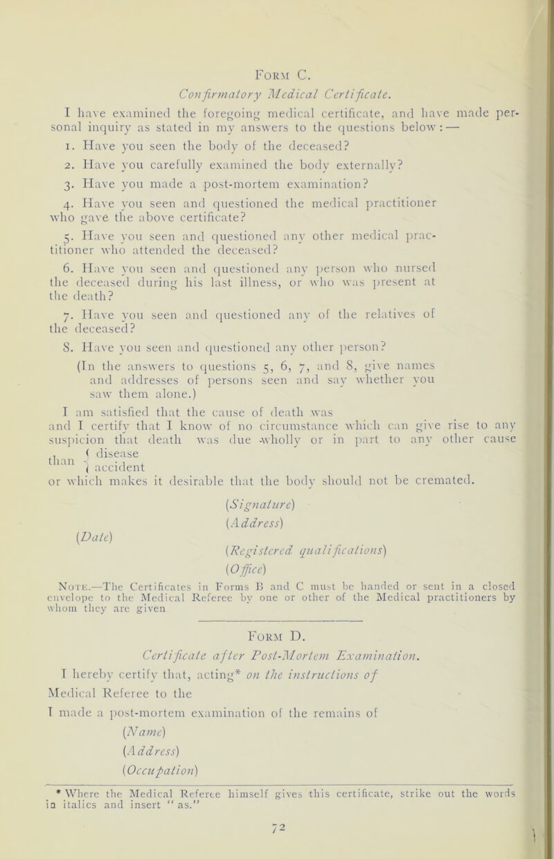 Form C. Confirmatory Medical Certificate. I have examined the foregoing medical certificate, and have made per- sonal inquiry as stated in my answers to the questions below: — 1. Have you seen the body of the deceased? 2. Have you carefully examined the body externally? 3. Have you made a post-mortem examination? 4. Have you seen and questioned the medical practitioner who gave the above certificate? 5. Have you seen and questioned any other medical prac- titioner who attended the deceased? 6. Have you seen and questioned any person who nursed the deceased during his last illness, or who was present at the death? 7. Have you seen and questioned any of the relatives of the deceased? S. Have you seen and questioned any other person? (In the answers to questions 5, 6, 7, and 8, give names and addresses of persons seen and say whether you saw them alone.) I am satisfied that the cause of death was and I certify that I know of no circumstance which can give rise to any suspicion that death was due -wholly or in part to any other cause ,, ( disease than . i accident or which makes it desirable that the bodv should not be cremated. (Date) (Signature) (Address) (Registored qu a lifications) [Office) Note.—The Certificates in Forms B and C must be handed or sent in a dosed envelope to the Medical Referee by one or other of the Medical practitioners by whom they are given Form D. Certificate after Post-Mortem Examination. I hereby certify that, acting* on the instructions of Medical Referee to the I made a post-mortem examination of the remains of (Name) (Address) (Occupation) * Where the Medical Referee himself gives this certificate, strike out the words in italics and insert “as.”