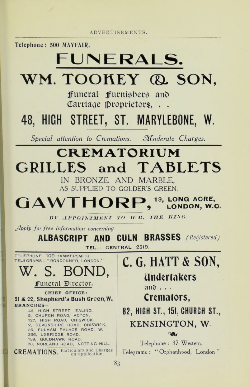 Telephone: 500 MAYFAIR. FUNERALS. WM. TOOflEY (& SON, jfuneral jfurnfsbers anb Carriage proprietors, . . 48, HICH STREET,^T. IVIARYLEBONE, W. Special attention to Cremations. CXZoderale Charges. CREMATORIUM GRILLES and TABLETS IN BRONZE AND MARBLE, AS SUPPLIED TO GOLDERS GREEN. QAWTHORP, 18, LONG ACRE, LONDON, W.C. BY AEPOI\T31ENT 1O 11.31. THE KIbG. Jppb for free information concerning ALBASCRIPT AND CULN BRASSES ( Registered) TEL : CENTRAL 2519 TELEPHONE I 109 HAMMERSMITH, TELEGRAMS 1 “ BONDONNER, LONDON.” W. S. BOND, .jfuneral 5)irector. CHIEF OFFICE: 21 & 22, Shepherd’s Bush Crcen,W. BRANCHES 42, HIGH STREET, EALING. 2, CHURCH ROAD, ACTON. 127, HIGH ROAD, CHISWICK. 2. DEVONSHIRE ROAD, CHISWICK. 36. FULHAM PALACE ROAD, W. 366, UXBRIDGE ROAD. 139, GOLDHAWK ROAD. 28, NORLAND ROAD, NOTTING HILL. CREMATIONS. Kr;r*.rp,p?i?iS.,K* C. G. HATT & SON, Undertakers anD . . • Cremators, 82, HIGH ST., 151, CHURCH ST., KENSINGTON, W. Telephone : 37 Western. Telegrams : “ Orphanhood, London ”