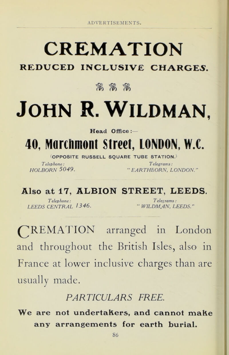 CREMATION REDUCED INCLUSIVE CHARGES. John R. Wildman, Head Office:— 40, Marchmont street, LONDON, w.c. 'OPPOSITE RUSSELL SQUARE TUBE STATION.) Telephone: Telegrams : HOLBORN 5049. “EARTHEORN, LONDON. Also at 17, ALBION STREET, LEEDS. Telephone : Telegrams : LEEDS CENTRAL 1346. “ WILDMAN, LEEDS. REMAT ION arranged in London and throughout the British Isles, also in France at lower inclusive charges than are usually made. PARTICULARS FREE. We are not undertakers, and cannot make any arrangements for earth burial. S6