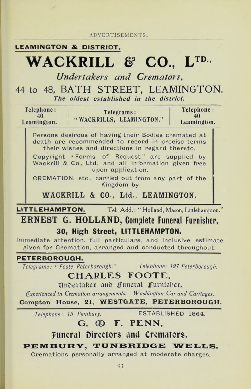 LEAMINGTON & DISTRICT. WACKRILL & CO., LTD Undertakers and Cremators, 44 to 48. BATH STREET, LEAMINGTON. The oldest established in the district. Telephone: 40 Leamington. Telegrams: “WACKR1LLS, LEAMINGTON.” Telephone : 40 Leamington. Persons desirous of having their Bodies cremated at death are recommended to record in precise terms their wishes and directions in regard thereto. Copyright “Forms of Request” are supplied by Wackrill & Co., Ltd., and all information given free upon application. CREMATION, etc , carried out from any part of the Kingdom by WACKRILL & CO., Ltd., LEAMINGTON. LITTLEHAMPTON. Tel. Add.: “ Holland, Mason, Littlehampton.” ERNEST G. HOLLAND, Complete Funeral Furnisher, 30, High Street, LITTLEHAMPTON. Immediate attention, full particulars, and inclusive estimate given for Cremation, arranged and conducted throughout. PETERBOROUGH. Telegrams: “ Foote, Peterborough. Telephone: 197 Peterborough. CHARLES FOOTE, ■Gln&ertafcer anD jfuneral jFurntsber, Experienced in Cremation arrangements. Washington Car and Carriages. Compton House, 21, WESTGATE, PETERBOROUGH. Telephone: 15 Pembury. ESTABLISHED 1864. G. CD F. PENN, funeral Directors ana Cremators, PEMBURY, TUNBRIDGE WELLS. Cremations personally arranged at moderate charges.