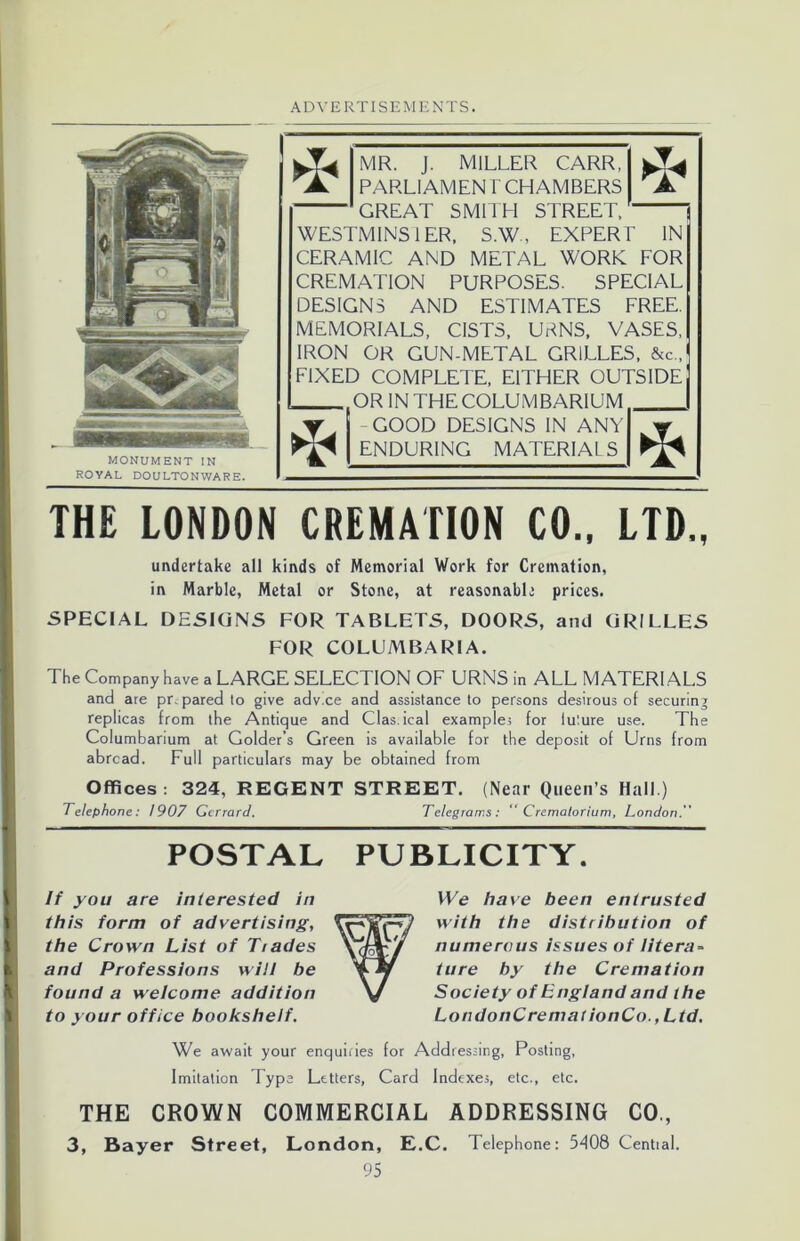 MONUMENT IN ROYAL DOULTONWARE. MR. J. MILLER CARR, PARLIAMEN T CHAMBERS GREAT SMITH STREET, WESTMINS1ER, S.WEXPERT IN CERAMIC AND METAL WORK FOR CREMATION PURPOSES. SPECIAL DESIGNS AND ESTIMATES FREE. MEMORIALS, CISTS, UBNS, VASES, IRON OR GUN-METAL GRILLES, &c„ FIXED COMPLETE, EITHER OUTSIDE OR IN THE COLUMBARIUM - GOOD DESIGNS IN ANY ENDURING MATERIAL S * * THE LONDON CREMATION CO., LTD., undertake all kinds of Memorial Work for Cremation, in Marble, Metal or Stone, at reasonable prices. SPECIAL DESIGNS FOR TABLETS, DOORS, and GRILLES FOR COLUMBARIA. The Company have a LARGE SELECTION OF URNS in ALL MATERIALS and are prepared to give advice and assistance to persons desirous of securing replicas from the Antique and Clas.ical example; for future use. The Columbarium at Golder’s Green is available for the deposit of Urns from abroad. Full particulars may be obtained from Offices: 324, REGENT STREET. (Near Queen’s Hall.) Telephone: 1907 Gcrrard. Telegrams: “Crematorium, London.” POSTAL PUBLICITY. If you are interested in this form of advertising, the Crown List of Tiades and Professions will be found a welcome addition to your office bookshelf. We have been entrusted with the distribution of numerous issues of litera- ture by the Cremation Society of England and the LondonCremat ionCo.,Ltd. We await your enquiries for Addressing, Posting, Imitation Type Letters, Card Indexes, etc., etc. THE CROWN COMMERCIAL ADDRESSING CO., 3, Bayer Street, London, E.C. Telephone: 5408 Central.