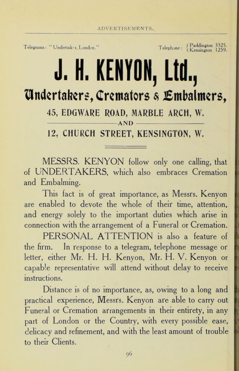 Telegrams : “ Underlak' r, London. Telephone : / Paddington 3325. I Kensington 1259. J. H. KENYON, Ltd, ^Undertaker*, Cremators a £mbalmers, 45, EDGWARE ROAD, MARBLE ARCH, W. AND 12, CHURCH STREET, KENSINGTON, W. MESSRS. KENYON follow only one calling, that of UNDERTAKERS, which also embraces Cremation i and Embalming. This fact is of great importance, as Messrs. Kenyon are enabled to devote the whole of their time, attention, and energy solely to the important duties which arise in connection with the arrangement of a Funeral or Cremation. H PERSONAL ATTENTION is also a feature of h the firm. In response to a telegram, telephone message or k letter, either Mr. H. H. Kenyon, Mr. FF V. Kenyon or l< capable representative will attend without delay to receive p instructions. Distance is of no importance, as, owing to a long and ft; practical experience, Messrs. Kenyon are able to carry out Funeral or Cremation arrangements in their entirety, in any part of London or the Country, with every possible ease, P delicacy and refinement, and with the least amount of trouble pi to their Clients.