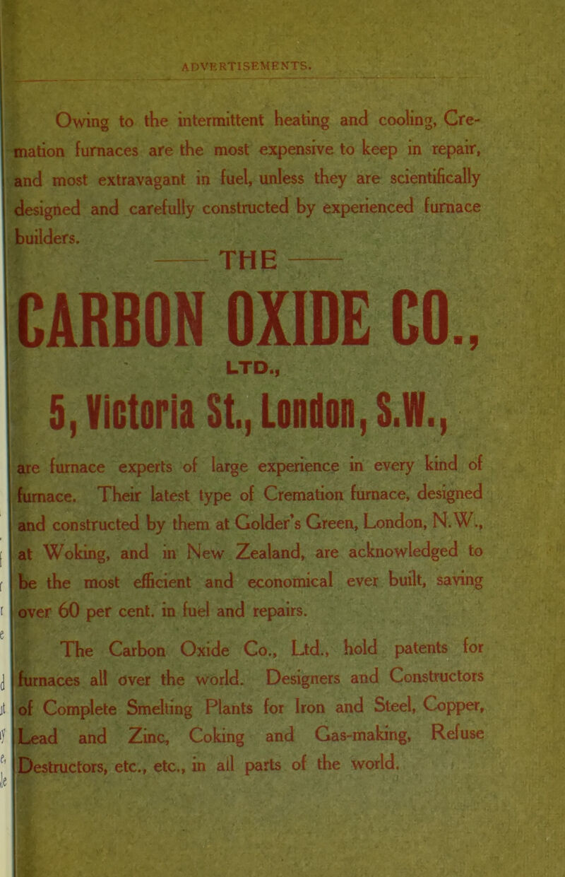 Owing to the intermittent heating and cooling, Cre- mation furnaces are the most expensive to keep in repair, and most extravagant in fuel, unless they are scientifically designed and carefully constructed by experienced furnace builders. | THE CARBON OXIDE CO., £ ' LTD., 5, Victoria St., London,S.W., are furnace experts of large experience in every kind of furnace. Their latest type of Cremation furnace, designed ! and constructed by them at Golder’s Green, London, N.W., at Woking, and in New Zealand, are acknowledged to be the most efficient and economical ever built, saving over 60 per cent, in fuel and repairs. The Carbon Oxide Co., Ltd., hold patents for furnaces all over the world. Designers and Constructors of Complete Smelting Plants for Iron and Steel, Copper, Lead and Zinc, Coking and Gas-making, Refuse Destructors, etc., etc., in all parts of the world. J 1