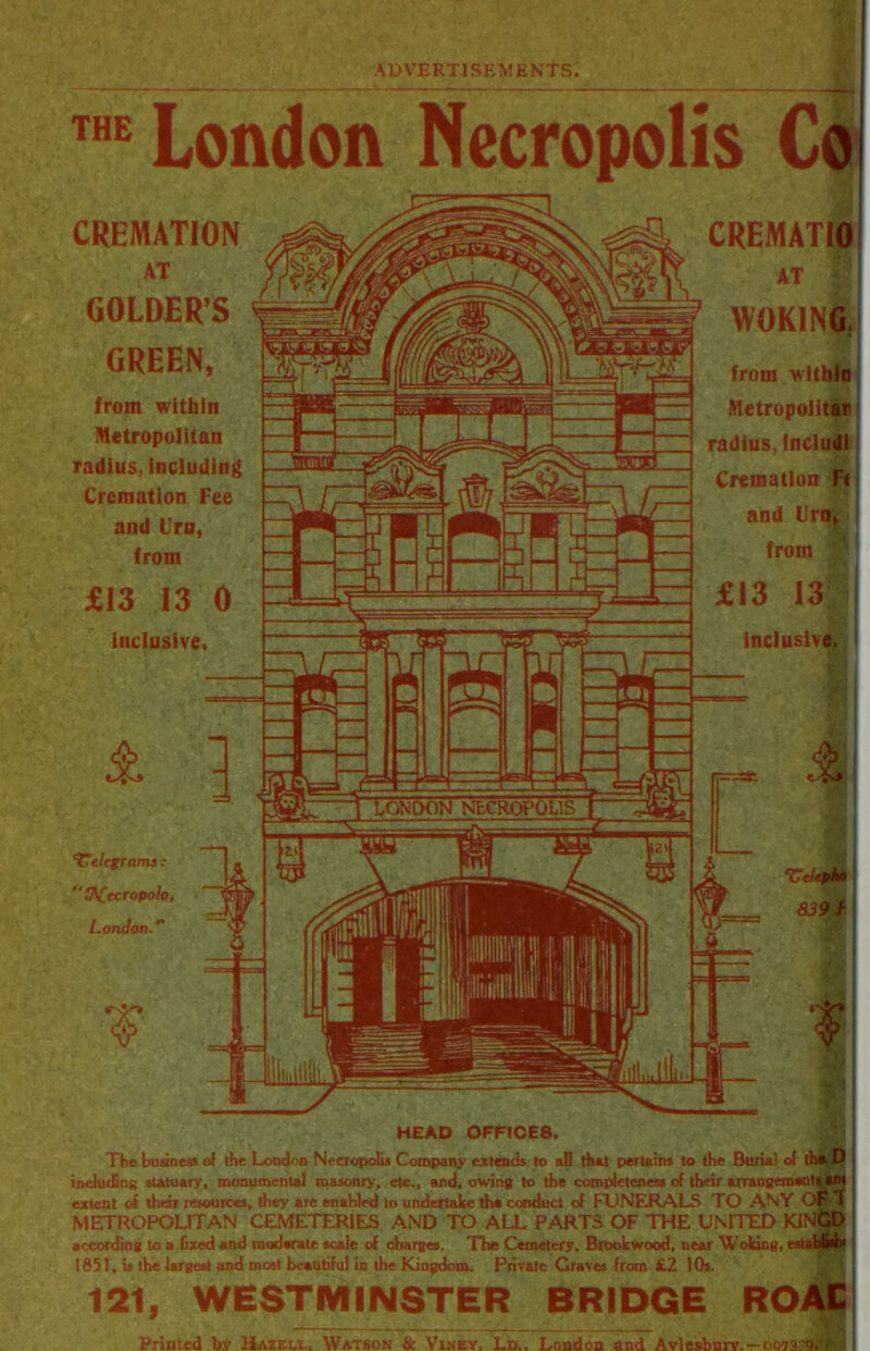 THE London Necropolis Co CREMATION AT GOLDER’S # GREEN, from within Metropolitan radius, including Cremation Fee and Urn, from £13 13 0 inclusive. CREMATIO AT WOKING. from within Metropolitan radius, Includi Cremation Ft and Urn, from £13 13 JI inclusive. & telegrams : tACccropolo, London.’' ‘Utlepko 8391 ? HEAD OFFICE8. The business of the London Necropolis Company extends to all that pertains to the Burial of the D including statuary, monumental masonry, etc., and, owing to the completeness of their arrangeraenlaam extent of thai resources, they are enabled to undertake the conduct of FUNERALS TO ANY OFT ' METROPOLITAN CEMETERIES AND TO ALL PARTS OF THE UNITED KINGD according to a fixed and moderate scale of charges. The Cemetery, Brookwood, near Woking, establish 1851, is the largest and most beautiful in the Kingdom. Private Graves from £2 10s. j 121, WESTMINSTER BRIDGE ROAC Printed by Hazell, Watson & Viney, Ld., London and Aylesbury. —007329.