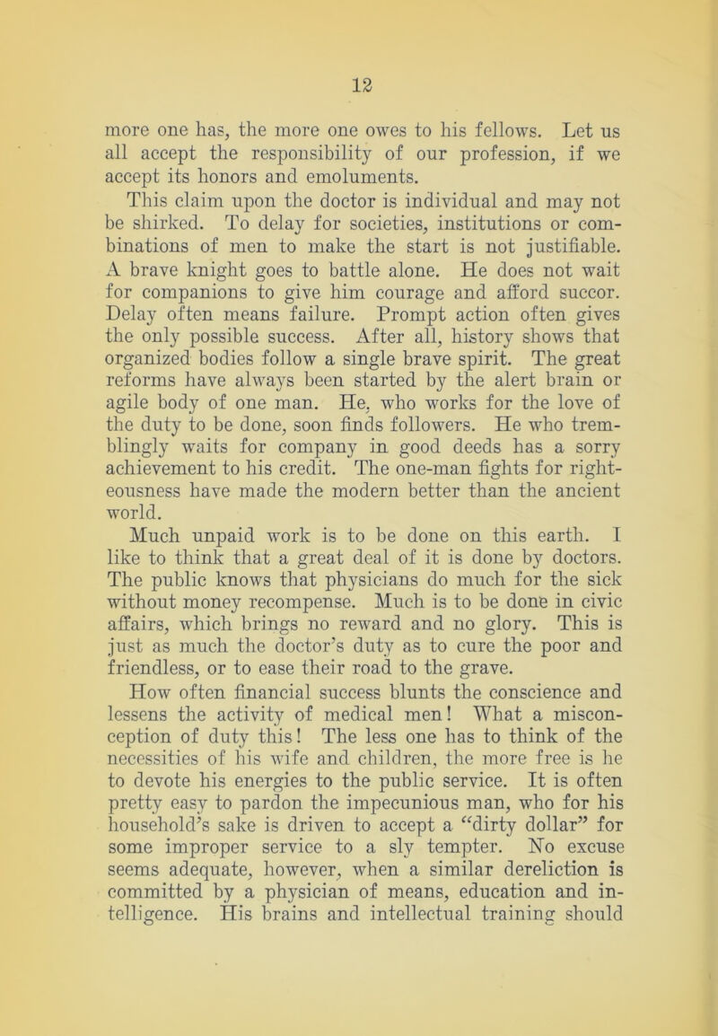 more one has, the more one owes to his fellows. Let us all accept the responsibility of our profession, if we accept its honors and emoluments. This claim upon the doctor is individual and may not be shirked. To delay for societies, institutions or com- binations of men to make the start is not justifiable. A brave knight goes to battle alone. He does not wait for companions to give him courage and afford succor. Delay often means failure. Prompt action often gives the only possible success. After all, history shows that organized bodies follow a single brave spirit. The great reforms have always been started by the alert brain or agile body of one man. He, who works for the love of the duty to be done, soon finds followers. He who trem- blingly waits for company in good deeds has a sorry achievement to his credit. The one-man fights for right- eousness have made the modern better than the ancient world. Much unpaid work is to be done on this earth. 1 like to think that a great deal of it is done by doctors. The public knows that physicians do much for the sick without money recompense. Much is to be done in civic affairs, which brings no reward and no glory. This is just as much the doctor’s duty as to cure the poor and friendless, or to ease their road to the grave. How often financial success blunts the conscience and lessens the activity of medical men! What a miscon- ception of duty this! The less one has to think of the necessities of his wife and children, the more free is he to devote his energies to the public service. It is often pretty easy to pardon the impecunious man, who for his household’s sake is driven to accept a ^Mirty dollar” for some improper service to a sly tempter. Ho excuse seems adequate, however, when a similar dereliction is committed by a physician of means, education and in- telligence. His brains and intellectual training should