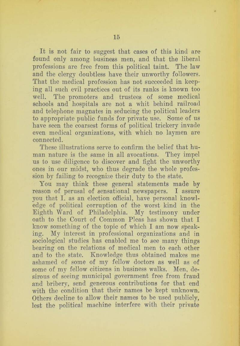 It is not fair to suggest that cases of this kind are found only among [)usiness men, and that the liberal professions are free from this political taint. The law and the clergy doubtless have their unworthy followers. That the medical profession has not succeeded in keep- ing all such evil practices out of its ranks is known too well. The promoters and trustees of some medical schools and hospitals are not a whit behind railroad and telephone magnates in seducing the political leaders to appropriate public funds for private use. Some of us have seen the coarsest forms of political trickery invade even medical organizations, with which no laymen are connected. These illustrations serve to confirm the belief that hu- man nature is the same in all avocations. They impel us to use diligence to discover and fight the unworthy ones in our midst, who thus degrade the whole profes- sion by failing to recognize their duty to the state. You may think these general statements made by reason of perusal of sensational newspapers. I assure you that I. as an election official, have personal knowl- edge of political corruption of the worst kind in the Eighth Ward of Philadelphia. My testimony under oath to the Court of Common Pleas has shown that I know something of the topic of which I am now speak- ing. My interest in professional organizations and in sociological studies has enabled me to see many things bearing on the relations of medical men to each other and to the state. Knowledge thus obtained makes me ashamed of some of my fellow doctors as well as of some of my fellow citizens in business walks. Men, de- sirous of seeing municipal government free from fraud and bribery, send generous contributions for that end with the condition that their names be kept unknown. Others decline to allow their names to be used publicly, lest the political machine interfere with their private