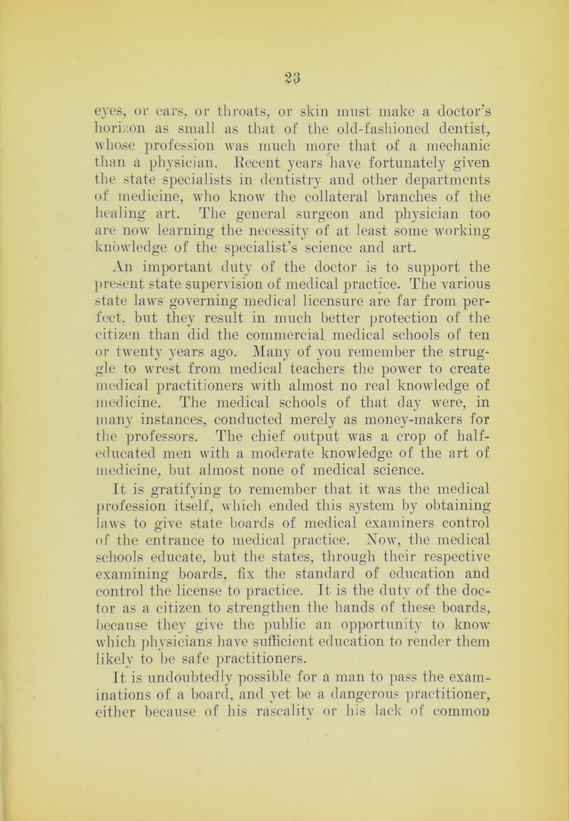eves, or ears, or throats, or skin must make a doctor’s lioriroii as small as that of the old-fashioned dentist, whose profession was much more that of a mechanic than a physician. Recent years have fortunately given tlie state specialists in dentistry and other departments of medicine, who knorv the collateral branches of the liealing art. The general surgeon and physician too are now learning the necessity of at least some working knowledge of the specialist’s science and art. An important duty of the doctor is to support the present state supervision of medical practice. The various state laws governing medical licensure are far from per- fect, but they result in much better protection of the citizen than did the commercial medical schools of ten or twenty years ago. Many of you remember the strug- gle to wrest from medical teachers the power to create medical practitioners wdth almost no real knowledge of nu'dicinc. The medical schools of that day were, in many instances, conducted merely as money-makers for the profes.sors. The chief output was a crop of half- educated men with a moderate knowledge of the art of medicine, but almost none of medical science. It is gratifying to remember that it was the medical j)rofession itself, which ended this system by obtaining laws to give state boards of medical examiners control of the entrance to medical practice. ISlow, the medical schools educate, but the states, through their respective examining boards, fix the standard of education and control the license to practice. It is the duty of the doc- tor as a citizen to strengthen the hands of these boards, because they give the public an opportunity to know which jdiysicians have sufficient education to render them likely to he safe practitioners. It is undoubtedly possible for a man to pass the exam- inations of a board, and yet be a dangerous ])ractitioner, either because of his rascality or his lack of common