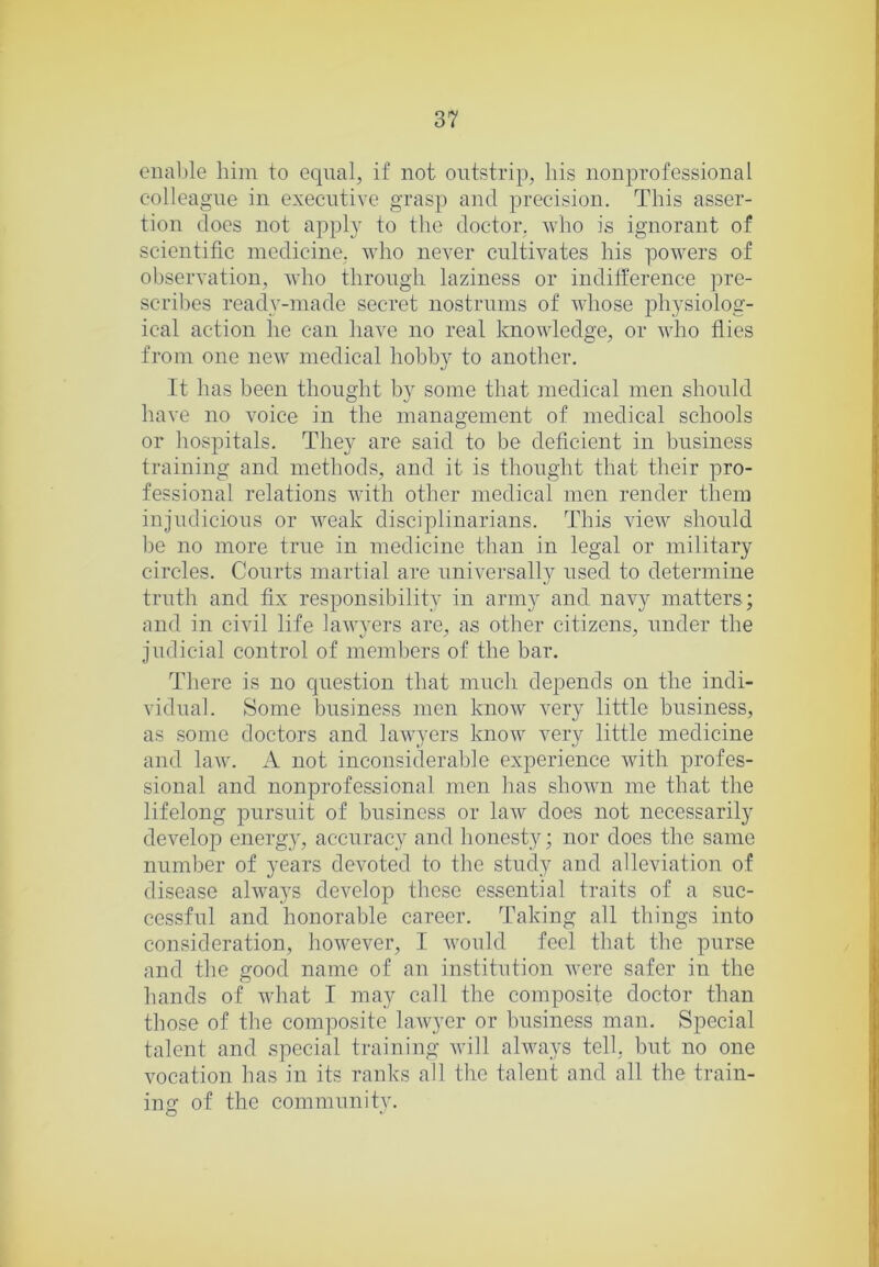 enable him to equal, if not oiitstrip, his nonprofessional colleague in executive grasp and precision. This asser- tion does not apply to the doctor, who is ignorant of scientific medicine, who never cultivates his powers of observation, who through laziness or indiiference pre- scril)es ready-made secret nostrums of whose physiolog- ical action he can have no real knowledge, or who flies from one new medical hobby to another. It has been thought by some that medical men should have no voice in the management of medical schools or hospitals. They are said to be deficient in business training and methods, and it is thought that their pro- fessional relations Avith other medical men render them injudicious or Aveak disciplinarians. This vicAV should be no more true in medicine than in legal or military circles. Courts martial are universally used to determine truth and fix responsibility in army and navy matters; and in civil life laAAwers are, as other citizens, under the judicial control of members of the bar. There is no question that much depends on the indi- vidual. Some business men knoAV A^ery little business, as some doctors and laAvyers know A^ery little medicine and laAV. A not inconsiderable experience Avith profes- sional and nonprofessional men has shoAvn me that the lifelong pursuit of business or laAV does not necessarily develop energ}', accurac_y and honesty; nor does the same number of years devoted to the study and alleviation of disease ahvays develop these essential traits of a suc- cessful and honorable career. Taking all things into consideration, hoAAmver, I Avonld feel that the purse and the good name of an institution Avere safer in the hands of wdiat I may call the composite doctor than those of the composite hiAvyer or business man. Special talent and special training Avill always tell, but no one Amcation has in its ranks all the talent and all the train- ing- of the communitv.