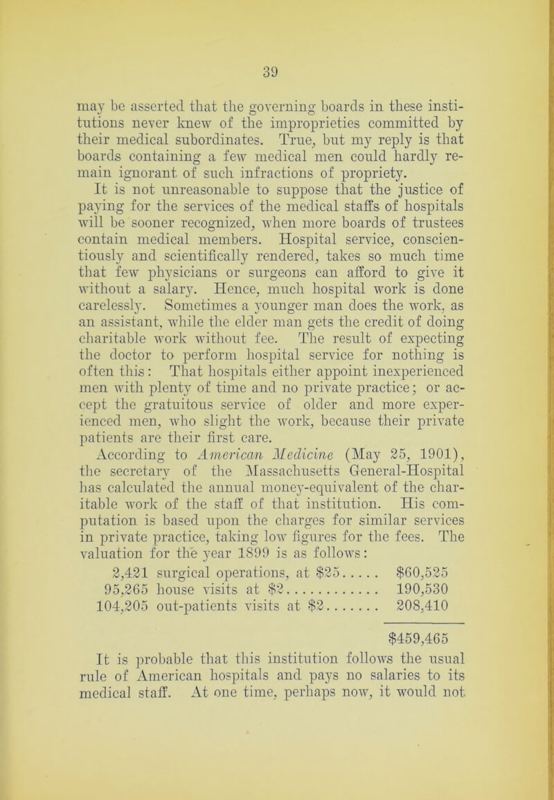 may be asserted that the governing boards in these insti- tutions never knew of the improprieties committed by their medical subordinates. Trne_, but my reply is that boards containing a few medical men could hardly re- main ignorant of such infractions of propriety. It is not unreasonable to suppose that the justice of paying for the services of the medical staffs of hospitals will be sooner recognized, when more boards of trustees contain medical members. Hospital service, conscien- tiously and scientifically rendered, takes so much time that few physicians or surgeons can afford to give it without a salary. Hence, much hospital work is done carelessly. Sometimes a j’ounger man does the work, as an assistant, while the elder man gets the credit of doing charitable work without fee. The result of expecting the doctor to perform hospital service for nothing is often this : That hospitals either appoint inexperienced men with plenty of time and no private practice; or ac- cept the gratuitous service of older and more exper- ienced men, who slight the work, because their private patients are their first care. According to American Medicine (May 25, 1901), the secretary of the Massachusetts General-Hospital lias calculated the annual money-equivalent of the char- itable work of the staff of that institution. His com- putation is based upon the charges for similar services in private practice, taking low figures for the fees. The valuation for the year 1899 is as follows: 2,421 surgical operations, at $25 $60,525 95,265 house visits at $2 190,530 104,205 out-patients visits at $2 208,410 $459,465 It is probable that this institution follows the usual rule of American hospitals and pays no salaries to its medical staff. At one time, perhaps now, it would not