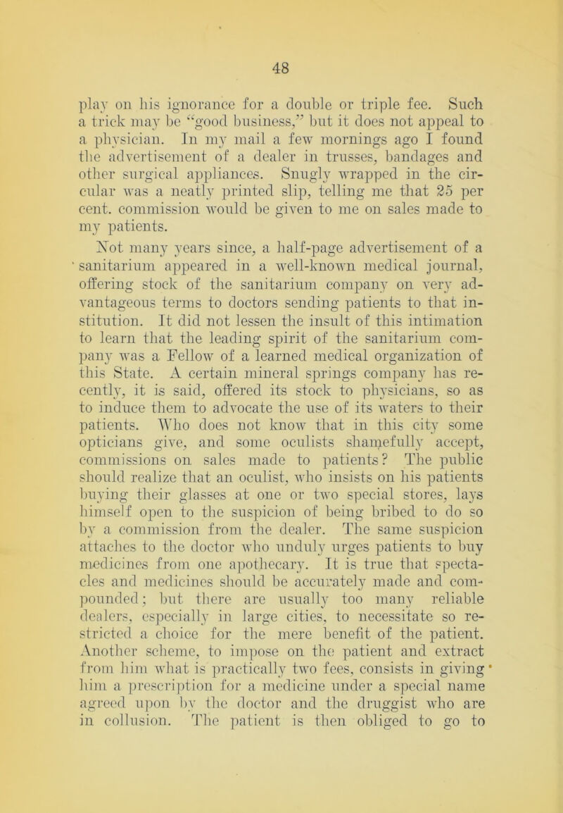 plav on his ignorance for a donble or triple fee. Such a trick may Ijc ‘'■'good l)usiness,” but it does not appeal to a physician. In my mail a few mornings ago I found tlie advertisement of a dealer in trusses, bandages and other surgical appliances. Snugly wrapped in the cir- cnlar was a neatly printed slip, telling me that 25 per cent, commission would be given to me on sales made to my patients. Xot many years since, a half-page advertisement of a sanitarium appeared in a well-known medical journal, offering stock of the sanitarium company on very ad- vantageous terms to doctors sending patients to that in- stitution. It did not lessen the insult of this intimation to learn that the leading spirit of the sanitarium com- pany was a Fellow of a learned medical organization of this State. A certain mineral springs company has re- cently, it is said, offered its stock to physicians, so as to induce them to advocate the use of its waters to their patients. Who does not knoAV that in this city some opticians give, and some oculists shamefully accept, commissions on sales made to patients? The public should realize that an oculist, who insists on his patients buying their glasses at one or two special stores, la5’s himself open to the suspicion of being bribed to do so by a commission from tlie dealer. The same suspicion attaches to the doctor wlio unduly urges patients to buy medicines from one apothecary. It is true that specta- cles and medicines sliould he accurately made and com- pounded; hut tliere are usually too many reliable dealers, especially in large cities, to necessitate so re- stricted a choice for the mere benefit of the patient. Another scheme, to impose on the; patient and extract from him what is practically two fees, consists in giving* him a prescrijkion for a medicine under a special name agreed u])on by the doctor and the druggist who are in collusion. The patient is then obliged to go to