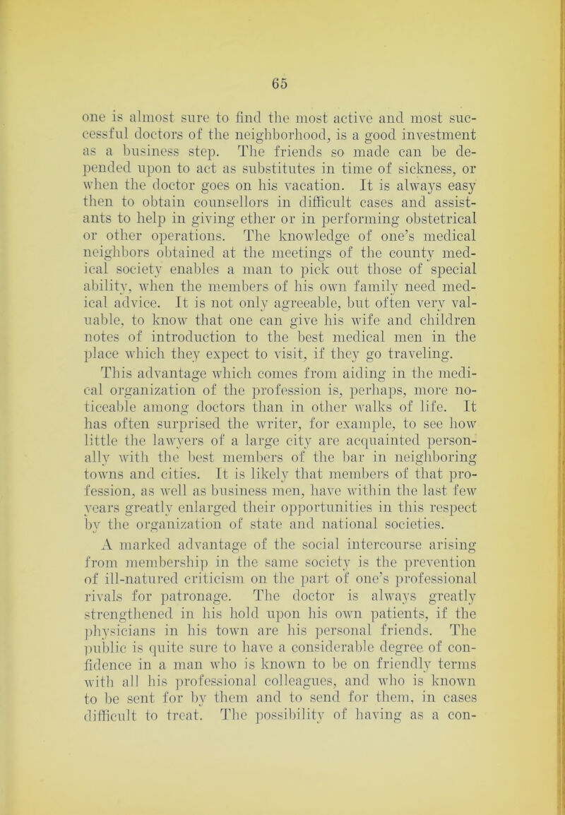one is almost sure to find the most active and most suc- cessful doctors of the neighborhood, is a good investment as a business step. The friends so made can be de- pended upon to act as substitutes in time of sickness, or when the doctor goes on his vacation. It is always easy then to obtain counsellors in difficult cases and assist- ants to help in giving ether or in performing obstetrical or other operations. The knowledge of one’s medical neighbors obtained at the meetings of the county med- ical society enal)les a man to pick out those of special ability, when the members of his own family need med- ical advice. It is not only agreeable, but often very val- uable, to know that one can give his wife and children notes of introduction to the best medical men in the place which they expect to visit, if they go traveling. This advantage which comes from aiding in the medi- cal organization of the profession is, perhaps, moi-e no- ticeable among doctors than in other walks of life. It has often surprised the writer, for example, to see how little the lawyers of a large city are ac(piainted person- ally with the best mem))crs of the bar in neighboring towns and cities. It is likely that members of that pro- fession, as well as business men, have within the last few years greatly enlarged their opportunities in this respect by the organization of state and national societies. A marked advantage of the social intercourse arising from memhershi)) in the same society is the ]u'Cvention of ill-natured criticism on the ])art of one’s professional rivals for ])atronage. The doctor is always greatly strengthened in his hold upon his own patients, if the ])hysicians in his town are his personal friends. The l)uhlic is quite sure to have a considerable degree of con- fidence in a man who is known to l)c on friendly terms with all his professional colleagues, and who is known to be sent for by them and to send for them, in cases difficult to treat. The possibility of having as a con-