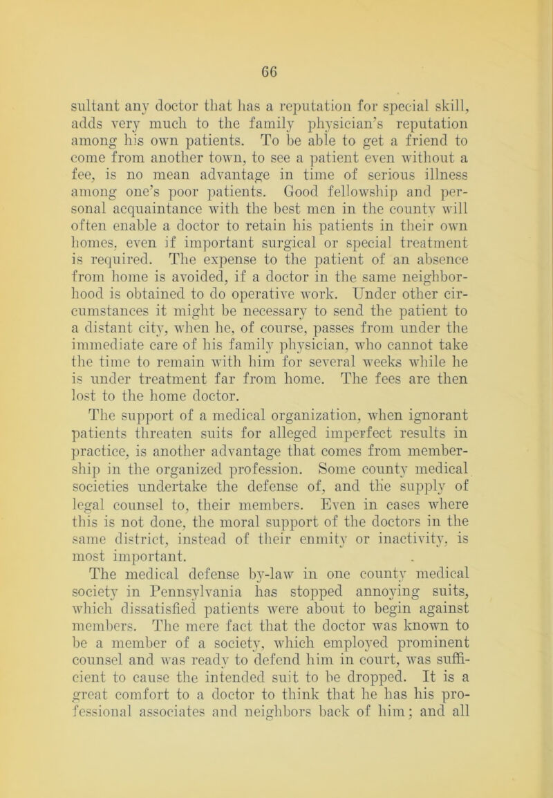 siiltant any doctor that lias a reputation for special skill, adds very much to the family physician’s reputation among his own patients. To be able to get a friend to come from another town, to see a patient even without a fee, is no mean advantage in time of serious illness among one’s poor patients. Good fellowship and per- sonal acquaintance with the best men in the county will often enable a doctor to retain his patients in their own homes, even if important surgical or special treatment is required. The expense to the patient of an absence from home is avoided, if a doctor in the same neighbor- hood is obtained to do operative work. Under other cir- cumstances it might be necessary to send the patient to a distant city, when he, of course, passes from under the immediate care of his family physieian, who cannot take the time to remain with him for several weeks while he is under treatment far from home. The fees are then lost to the home doctor. The support of a medical organization, when ignorant patients threaten suits for alleged imperfect results in practice, is another advantage that comes from member- ship in the organized profession. Some county medical societies undertake the defense of, and tlie supply of legal counsel to, their members. Even in cases where this is not done, the moral support of the doctors in the same district, instead of their enmity or inactivity, is most important. The medical defense by-law in one county medical society in Pennsylvania has stopped annoying suits, which dissatisfied patients were about to begin against members. The mere fact that the doctor was known to be a member of a society, which employed prominent counsel and was ready to defend him in court, was suffi- cient to cause the intended suit to be dropped. It is a great comfort to a doctor to think that he has his pro- fessional associates and neighbors back of him; and all