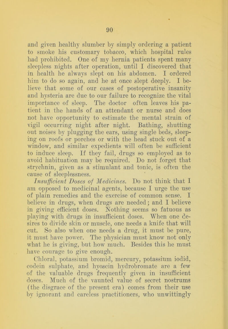 and given healthy slumber by simply ordering a patient to smoke his customary tobacco, which hospital rules had prohibited. One of my hernia patients spent many sleepless nights after operation, until I discovered that in health he always slept on his abdomen, I ordered him to do so again, and he at once slept deeply. I be- lieve that some of onr cases of postoperative insanity and hysteria are due to our failure to recognize the vital importance of sleep. The doctor often leaves his pa- tient in the hands of an attendant or nurse and does not have opportunity to estimate the mental strain of vigil occurring night after night. Bathing, shutting out noises by plugging the ears, using single beds, sleep- ing on roofs or porches or with the head stuck out of a window, and similar expedients will often be sufficient to induce sleep. If they fail, drugs so employed as to avoid habituation may be required. Do not forget that strychnin, given as a stimulant and tonic, is often the cause of sleeplessness. Insufficient Doses of Medicines. Do not think that I am opposed to medicinal agents, because I urge the use of plain remedies and the exercise of common sense. I believe in drugs, when drugs are needed; and I believe in giving efficient doses. Nothing seems so fatuous as pla3’ing with drugs in insufficient doses. When one de- sires to divide skin or muscle, one needs a knife that will cut. So also when one needs a drug, it must be pure, it must have power. The physician must know not only what he is giving, but how much. Besides this he must have courage to give enough. CO o f 'hloral, potassium bromid, mercury, potassium iodid, codein sulphate, and hyoscin hydrobromate are a few of the valuable drugs frequently given in insufficient doses. Much of the vaunted value of secret nostrums (the disgrace of the present era) comes from their use by ignorant and careless practitioners, who unwittingly