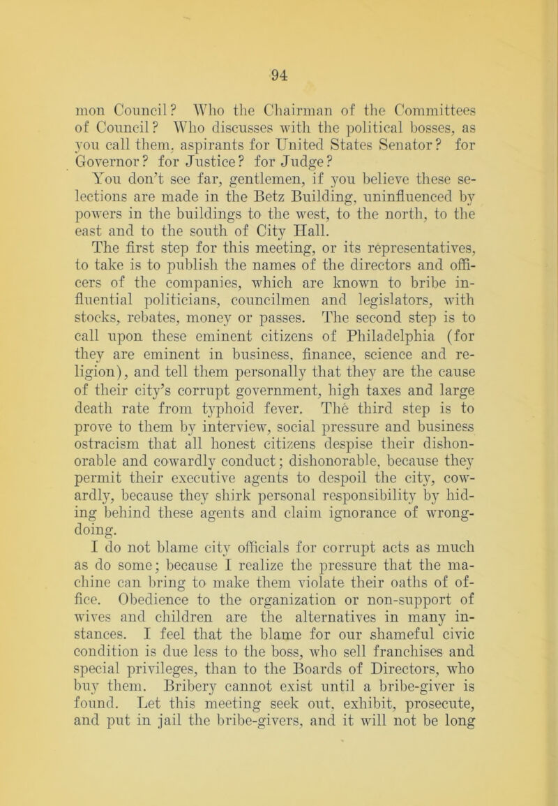 mon Coimcil? Who the Cluiirman of the Committees of Council? Who discusses with the jjolitical bosses, as you call them, aspirants for United States Senator? for Governor? for Justice? forjudge? You don’t see far, gentlemen, if you l)elieve these se- lections are made in the Betz Building, uninfluenced hy powers in the buildings to the west, to the north, to the east and to the south of City Hall. The first step for this meeting, or its representatives, to take is to publish the names of the directors and offi- cers of the companies, which are known to bribe in- fluential politicians, councilmen and legislators, with stocks, rebates, money or passes. The second step is to call upon these eminent citizens of Philadelphia (for they are eminent in business, finance, science and re- ligion), and tell them personally that they are the cause of their city’s corrupt government, high taxes and large death rate from typhoid fever. The third step is to prove to them hy interview, social pressure and business ostracism that all honest citizens despise their dishon- orable and cowardly conduct; dishonorable, because they permit their executive agents to despoil the city, cow- ardly, because they shirk personal responsibility by hid- ing behind these agents and claim ignorance of wrong- doing. I do not blame city officials for corrupt acts as much as do some; because I realize the pressure that the ma- chine can l)i'ing to make them violate their oaths of of- fice. Obedience to the organization or non-support of wives and children are the alternatives in many in- stances. I feel that the blame for our shameful civic condition is due less to the boss, who sell franchises and special privileges, than to the Boards of Directors, who buy them. Bribery cannot exist until a bribe-giver is found. Let this meeting seek out, exhibit, prosecute, and put in jail the bribe-givers, and it will not be long