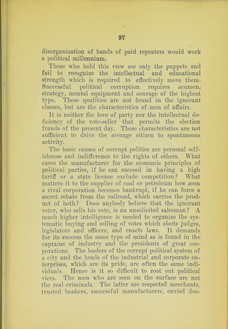 disorganization of bands of paid repeaters would work a political millennium. Those who hold this view see only the puppets and fail to recognize the intellectual and educational strength which is required to effectively move them. Successful political corruption requires acumen, strategy, mental equipment and courage of the highest type. These qualities are not found in the ignorant classes, but are the characteristics of men of affairs. It is neither the love of party nor the intellectual de- ficiency of the vote-seller that permits the election frauds of the present day. These characteristics are not sufficient to drive the average citizen to spontaneous activity. The basic causes of corrupt politics are personal self- ishness and indifference to the rights of others. What cares the manufacturer for the economic principles of political parties, if he can succeed in having a high tariff or a state license exclude competition? What matters it to the supplier of coal or petroleum how soon a rival corporation becomes bankrupt, if he can force a secret rebate from the railroad, which carries the prod- uct of both? Does anybody believe that the ignorant voter, who sells his vote, is an unsolicited salesman ? A much higher intelligence is needed to organize the sys- tematic buying and selling of votes which elects judges, legislators and officers, and enacts laws. It demands for its success the same type of mind as is found in the captains of industry and the presidents of great cor- porations. The leaders of the corrupt political system of a city and the heads of the industrial and corporate en- terprises, which are its pride, are often the same indi- viduals. Plence is it so difficult to root out political vices. The men who are seen on the surface are not the real criminals. The latter are respected merchants, trusted bankers, successful manufacturers, envied doc-