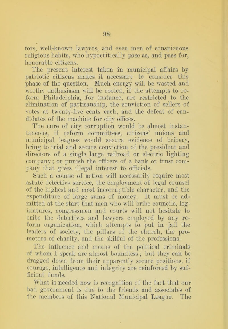 tors, well-known lawyers, and even men of conspicuous religious habits, who hypocritically pose as, and pass for, honorable citizens. The present interest taken in municipal affairs by patriotic citizens makes it necessary to consider this phase of the question. Much energy will be wasted and worthy enthusiasm will be cooled, if the attempts to re- form Philadelphia, for instance, are restricted to the elimination of partisanship, the conviction of sellers of votes at twenty-five cents each, and the defeat of can- didates of the machine for city offices. The cure of city corruption would be almost instan- taneous, if reform committees, citizens’ unions and municipal leagues Avould secure evidence of bribery, bring to trial and secure conviction of the j)resident and directors of a single large railroad or electric lighting company; or punish the officers of a bank or trust com- pany that gives illegal interest to officials. Such a course of action will necessaril}’' require most astute detective service, the employment of legal counsel of the highest and most incorruptible character, and the expenditure of large sums of money. It must be ad- mitted at the start that men Avho will bribe councils, leg- islatures, congressmen and courts Avill not hesitate to Imibe the detectives and lawyers employed by any re- form organization, Avhich attempts to put in jail the leaders of society, the pillars of the church, the pro- moters of charity, and tlie skilful of the professions. The influence and means of the political criminals of whom I speak are almost boundless; but they can be dragged down from their apparently secure positions, if courage, intelligence and integrity are reinforced by suf- ficient funds. What is needed now is recognition of the fact that our bad government is due to the friends and associates of the members of this National Municipal League. The