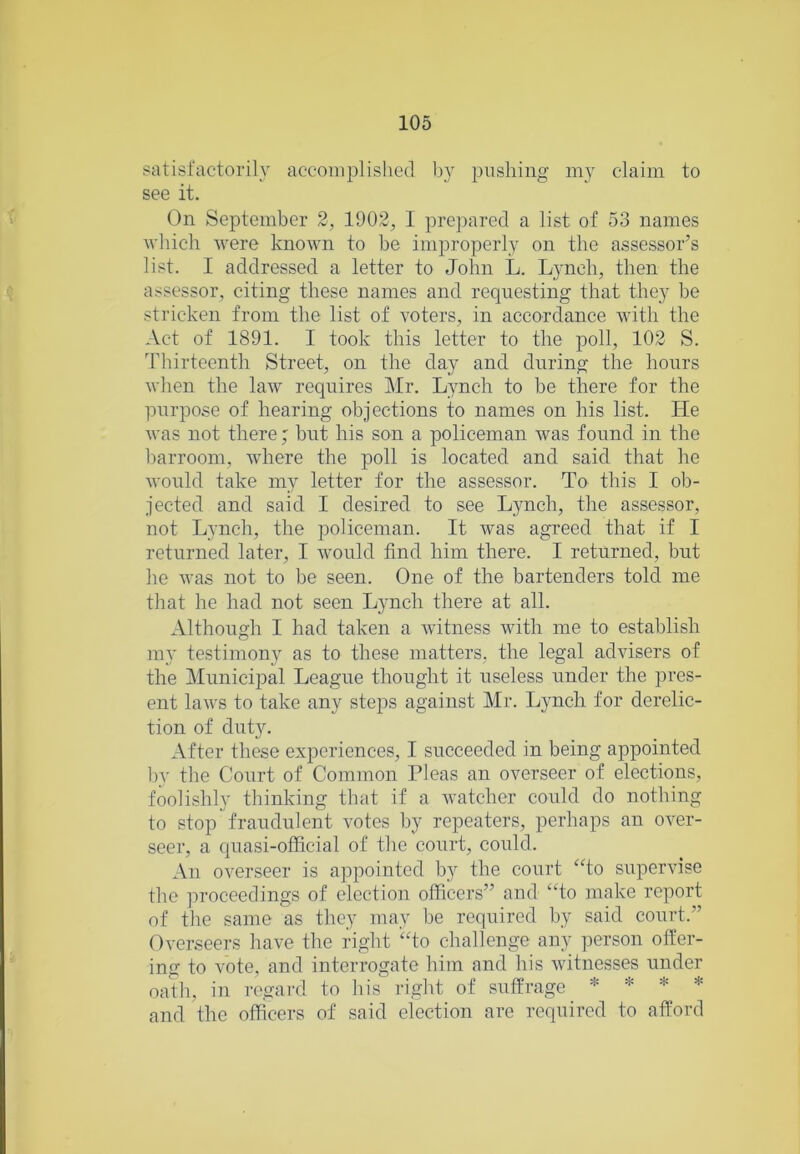 satisfactorily accomplished by pushing my claim to see it. On September 2, 1902, I prepared a list of 53 names which were known to be improperly on the assessor’s list. I addressed a letter to John L. Lynch, then the assessor, citing these names and requesting that they he stricken from the list of voters, in accordance with the Act of 1891. I took this letter to the poll, 102 S. Thirteenth Street, on the day and during the hours when the law requires Mr. Lynch to be there for the purpose of hearing objections to names on his list. He was not there; but his son a policeman was found in the barroom, where the poll is located and said that he would take my letter for the assessor. To this I ob- jected and said I desired to see Lynch, the assessor, not Lynch, the policeman. It was agreed that if I returned later, I would find him there. I returned, but he was not to be seen. One of the bartenders told me that he had not seen Lynch there at all. Although I had taken a witness with me to establish my testimony as to these matters, the legal advisers of the Municipal League thought it useless under the pres- ent laws to take any steps against Mr. Lynch for derelic- tion of duty. After these experiences, I succeeded in being appointed by the Court of Common Pleas an overseer of elections, foolishly thinking that if a watcher could do nothing to stop fraudulent votes by repeaters, perhaps an over- seer, a quasi-official of the court, could. An overseer is appointed by the court ‘To supervise the proceedings of election officers” and “to make report of the same as they may he required by said court.” Overseers have the right “to challenge any person offer- ing to vote, and interrogate him and his witnesses under oath, in regard to his right of suffrage * * * * and the officers of said election arc required to afford