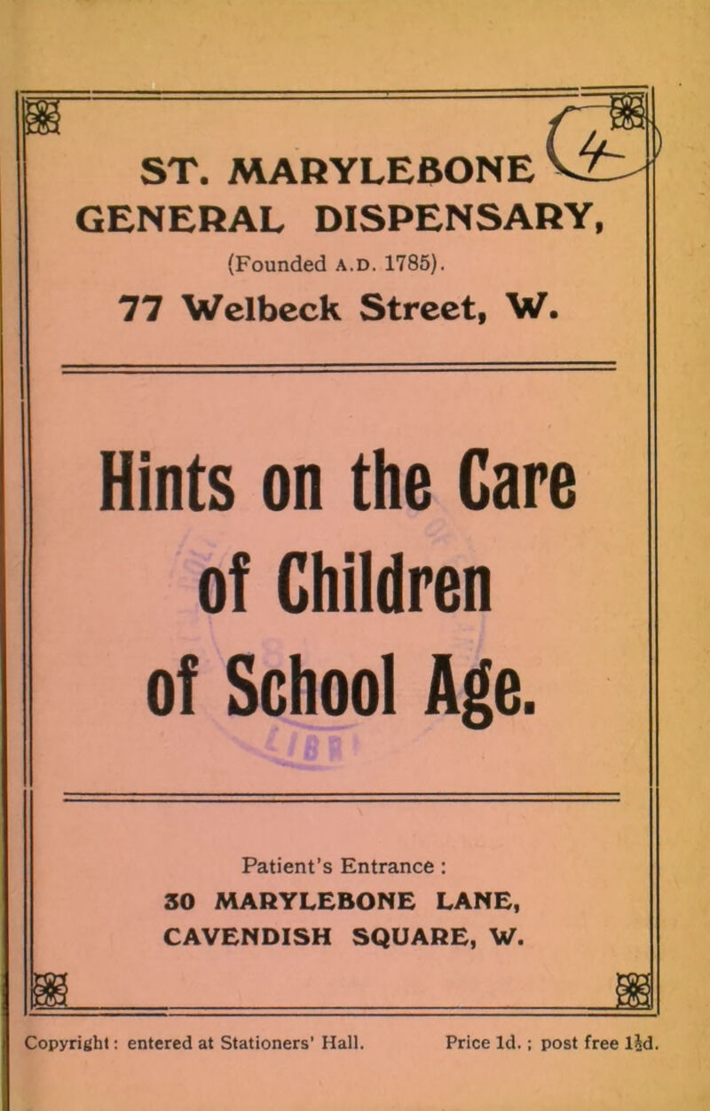 ST. MARYLEBONE GENERAL DISPENSARY, (Founded a.d. 1785). 77 Wclbcck Street, W. Hints on the Care of Children of School Age. Patient’s Entrance: 30 MARYLEBONE LANE, CAVENDISH SQUARE, W. Copyright; entered at Stationers’ Hall. Price Id.; post free lid.