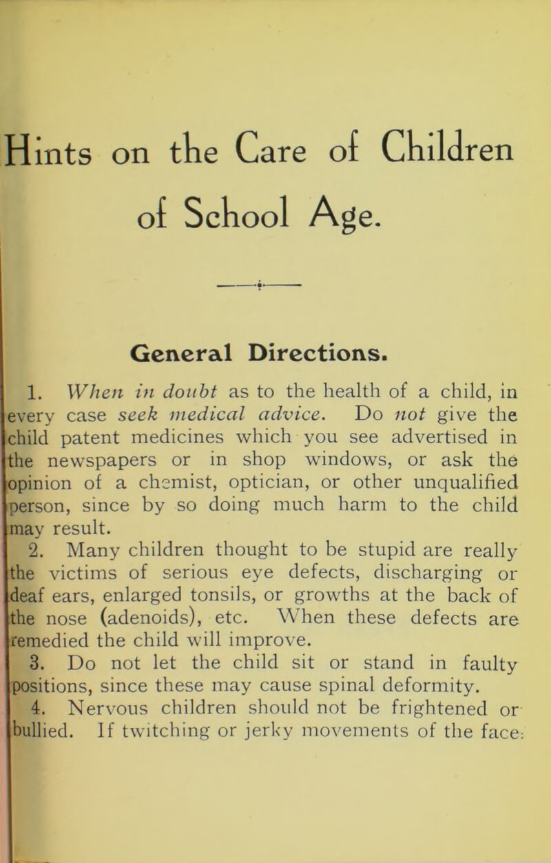 Hints on tke Care of Cliildren of School Age. General Directions. 1. When in doiiht as to the health of a child, in every case seek medical advice. Do not give the child patent medicines which you see advertised in the newspapers or in shop windows, or ask the opinion of a chemist, optician, or other unqualified person, since by so doing much harm to the child may result. 2. Many children thought to be stupid are really the victims of serious eye defects, discharging or deaf ears, enlarged tonsils, or growths at the back of the nose (adenoids), etc. When these defects are remedied the child will improve. 3. Do not let the child sit or stand in faulty positions, since these may cause spinal deformity. 4. Nervous children should not be frightened or bullied. If twitching or jerky movements of the face;