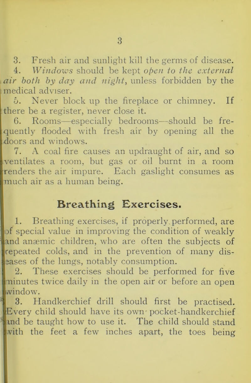 3. Fresh air and sunlight kill the germs of disease. 4. Wiiidoics should be kept open to the external .air both by day and night, wrAess forbidden by the medical adviser. 5. Never block up the fireplace or chimney. If there be a register, never close it. 6. Rooms—especially bedrooms—should be fre- quently flooded with fresh air by opening all the doors and windows. 7. A coal fire causes an updraught of air, and so ventilates a room, but gas or oil burnt in a room renders the air impure. Each gaslight consumes as much air as a human being. Breathing Exercises. 1. Breathing exercises, if properly, performed, are of special value in improving the condition of weakly and anaemic children, who are often the subjects of repeated colds, and in the prevention of many dis- eases of the lungs, notably consumption. 2. These exercises should be performed for five •ninutes twice daily in the open air or before an open window. 3. Handkerchief drill should first be practised. Every child should have its own - pocket-handkerchief ind be taught how to use it. The child should stand ,vith the feet a few inches apart, the toes being