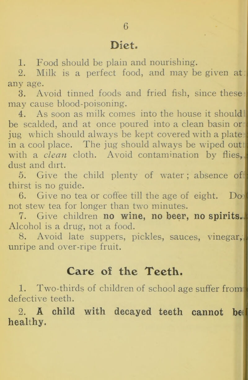 Diet. 1. Food should be plain and nourishing. 2. Milk is a perfect food, and may be given at i any age. 8. Avoid tinned foods and fried fish, since these | may cause blood-poisoning. ' 4. As soon as milk comes into the house it should j be scalded, and at once poured into a clean basin or : jug which should always be kept covered with a plate j in a cool place. The jug should always be wiped outji with a clean cloth. Avoid contamination by flies,, j dust and dirt. . 5. Give the child plenty of water; absence of I thirst is no guide. 6. Give no tea or coffee till the age of eight. Do I not stew tea for longer than two minutes. 7. Give children no wine, no beer, no spirits,'! Alcohol is a drug, not a food. j 8. Avoid late suppers, pickles, sauces, vinegar, 1 unripe and over-npe fruit. ' Care of the Teeth. ! I 1. Two-thirds of children of school age suffer from t defective teeth. 2. A child with decayed teeth cannot be f healthy.