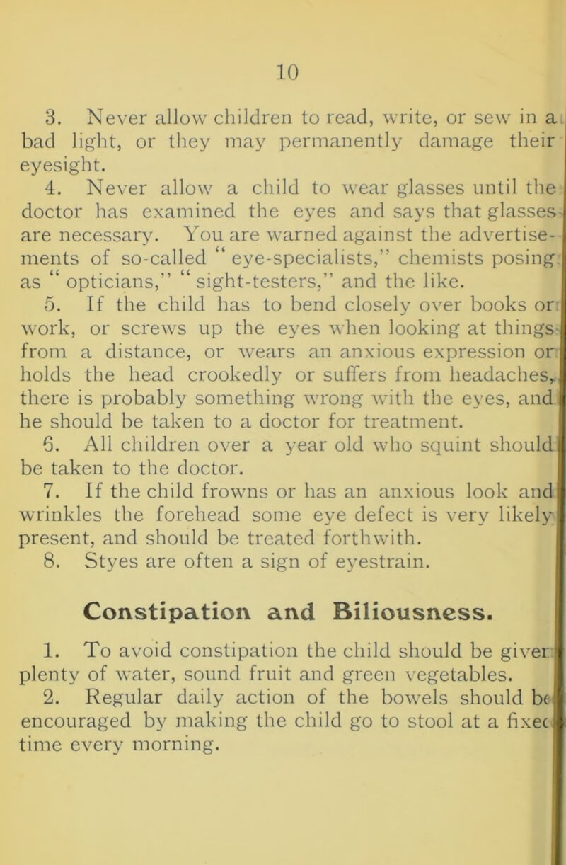 3. Never allow children to read, write, or sew in a | bad light, or they may permanently damage their eyesight. 4. Never allow a child to wear glasses until the doctor has examined the eyes and says that glasses- are necessary. You are warned against the advertise- ments of so-called “ eye-specialists,” chemists posing, as “ opticians,” “ sight-testers,” and the like. 5. If the child has to bend closely over books or; work, or screws up the eyes when looking at things- from a distance, or wears an anxious expression or holds the head crookedl}' or suffers from headaches, there is probably something wrong with the eyes, and he should be taken to a doctor for treatment. 6. All children over a year old who squint should be taken to the doctor. 7. If the child frowns or has an anxious look and wrinkles the forehead some eye defect is very likely present, and should be treated forthwith. 8. Styes are often a sign of eyestrain. Constipation and Biliousness. 1. To avoid constipation the child should be giver plenty of water, sound fruit and green vegetables. 2. Regular daily action of the bowels should be encouraged by making the child go to stool at a fixec time every morning.