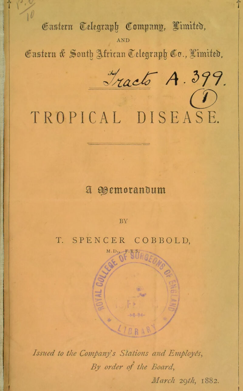 V i ^ dEastern Ctlograph Compnrr, AND Eastern # South African Celcgrapfj Co., pmifeb. Zf/ULtC A ’/'/ co TROPICAL DISEASE. a asemorantmm BY T. SPENCER COBBOLD, M.D., EARS. / Issued to the Company's Stations and Employes, 4 By order of the Board, March 29th, 1882.