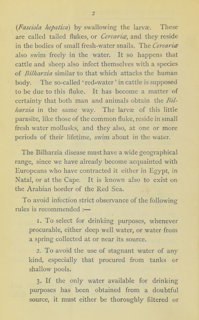 (Fasciola hepatica) by swallowing the larvae. These are called tailed flukes, or Cercarice, and they reside in the bodies of small fresh-water snails. The Cercarice also swim freely in the water. It so happens that cattle and sheep also infect themselves with a species of BilJiarzia similar to that which attacks the human body. The so-called ‘ red-water ’ in cattle is supposed to be due to this fluke. It has become a matter of certainty that both man and animals obtain the Bil- harzia in the same way. The larvae of this little parasite, like those of the common fluke, reside in small fresh water mollusks, and they also, at one or more periods of their lifetime, swim about in the water. The Bilharzia disease must have a wide geographical range, since we have already become acquainted with Europeans who have contracted it either in Egypt, in Natal, or at the Cape. It is known also to exist on the Arabian border of the Red Sea. To avoid infection strict observance of the following rules is recommended :— 1. To select for drinking purposes, whenever procurable, either deep well water, or water from a spring collected at or near its source. 2. To avoid the use of stagnant water of any kind, especially that procured from tanks or shallow pools. 3. If the only water available for drinking purposes has been obtained from a doubtful source, it must either be thoroughly filtered or