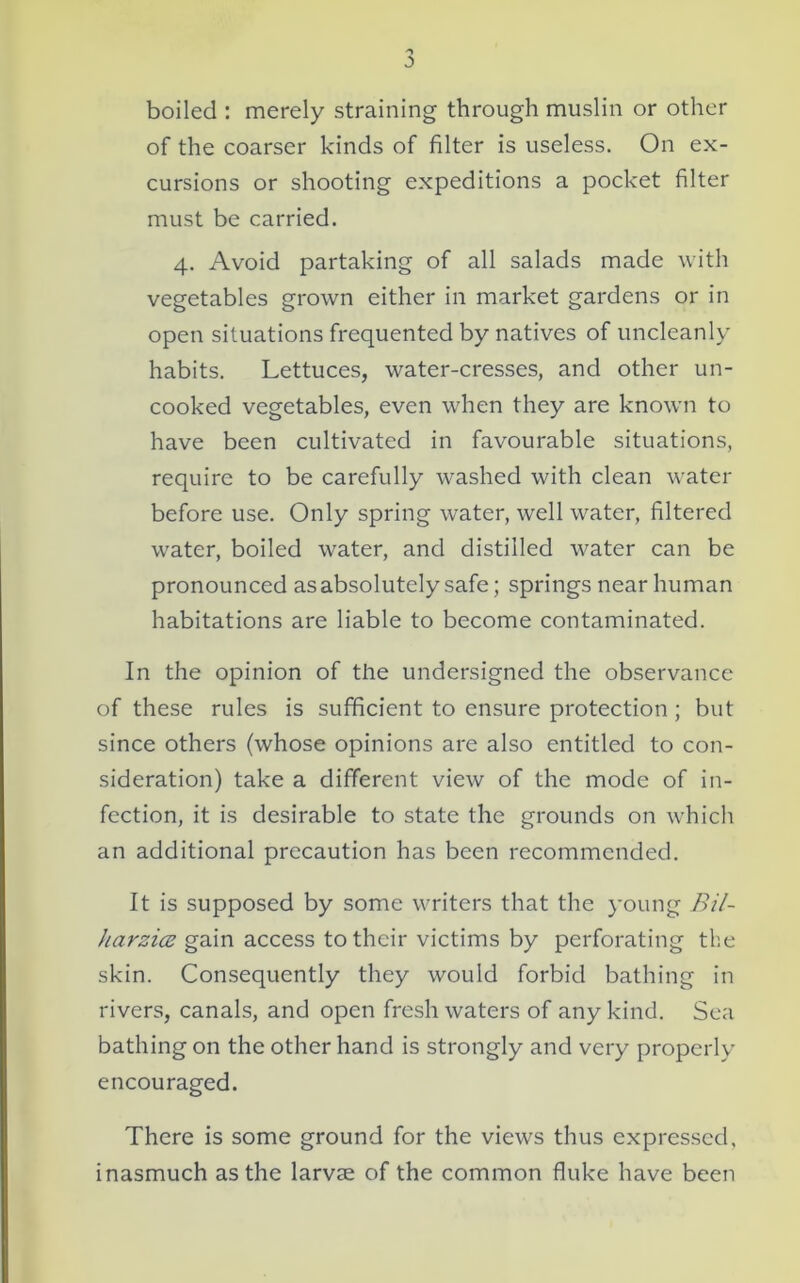 'J a boiled : merely straining through muslin or other of the coarser kinds of filter is useless. On ex- cursions or shooting expeditions a pocket filter must be carried. 4. Avoid partaking of all salads made with vegetables grown either in market gardens or in open situations frequented by natives of uncleanly habits. Lettuces, water-cresses, and other un- cooked vegetables, even when they are known to have been cultivated in favourable situations, require to be carefully washed with clean water before use. Only spring water, well water, filtered water, boiled water, and distilled water can be pronounced as absolutely safe; springs near human habitations are liable to become contaminated. In the opinion of the undersigned the observance of these rules is sufficient to ensure protection; but since others (whose opinions are also entitled to con- sideration) take a different view of the mode of in- fection, it is desirable to state the grounds on which an additional precaution has been recommended. It is supposed by some writers that the young Bil- harzitz gain access to their victims by perforating the skin. Consequently they would forbid bathing in rivers, canals, and open fresh waters of any kind. Sea bathing on the other hand is strongly and very properly encouraged. There is some ground for the views thus expressed, inasmuch as the larvae of the common fluke have been